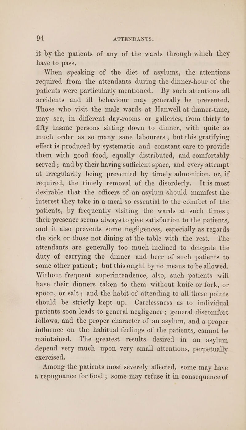it by the patients of any of the wards through which they have to pass. When speaking of the diet of asylums, the attentions required from the attendants during the dinner-hour of the patients were particularly mentioned. By such attentions all accidents and ill behaviour may generally be prevented. Those who visit the male wards at Hanwell at dinner-time, may see, in different day-rooms or galleries, from thirty to fifty insane persons sitting down to dinner, with quite as much order as so many sane labourers; but this gratifying effect is produced by systematic and constant care to provide them with good food, equally distributed, and comfortably served ; and by their having sufficient space, and every attempt at irregularity being prevented by timely admonition, or, if required, the timely removal of the disorderly. It is most desirable that the officers of an asylum should manifest the interest they take in a meal so essential to the comfort of the patients, by frequently visiting the wards at such times; their presence seems always to give satisfaction to the patients, and it also prevents some negligences, especially as regards the sick or those not dining at the table with the rest. The attendants are generally too much inclined to delegate the duty of carrying the dinner and beer of such patients to some other patient ; but this ought by no means to be allowed. Without frequent superintendence, also, such patients will have their dinners taken to them without knife or fork, or spoon, or salt ; and the habit of attending to all these points should be strictly kept up. Carelessness as to individual patients soon leads to general negligence; general discomfort follows, and the proper character of an asylum, and a proper influence on the habitual feelings of the patients, cannot be maintained. ‘The greatest results desired in an asylum depend very much upon very small attentions, perpetually exercised. Among the patients most severely affected, some may have a repugnance for food ; some may refuse it in consequence of