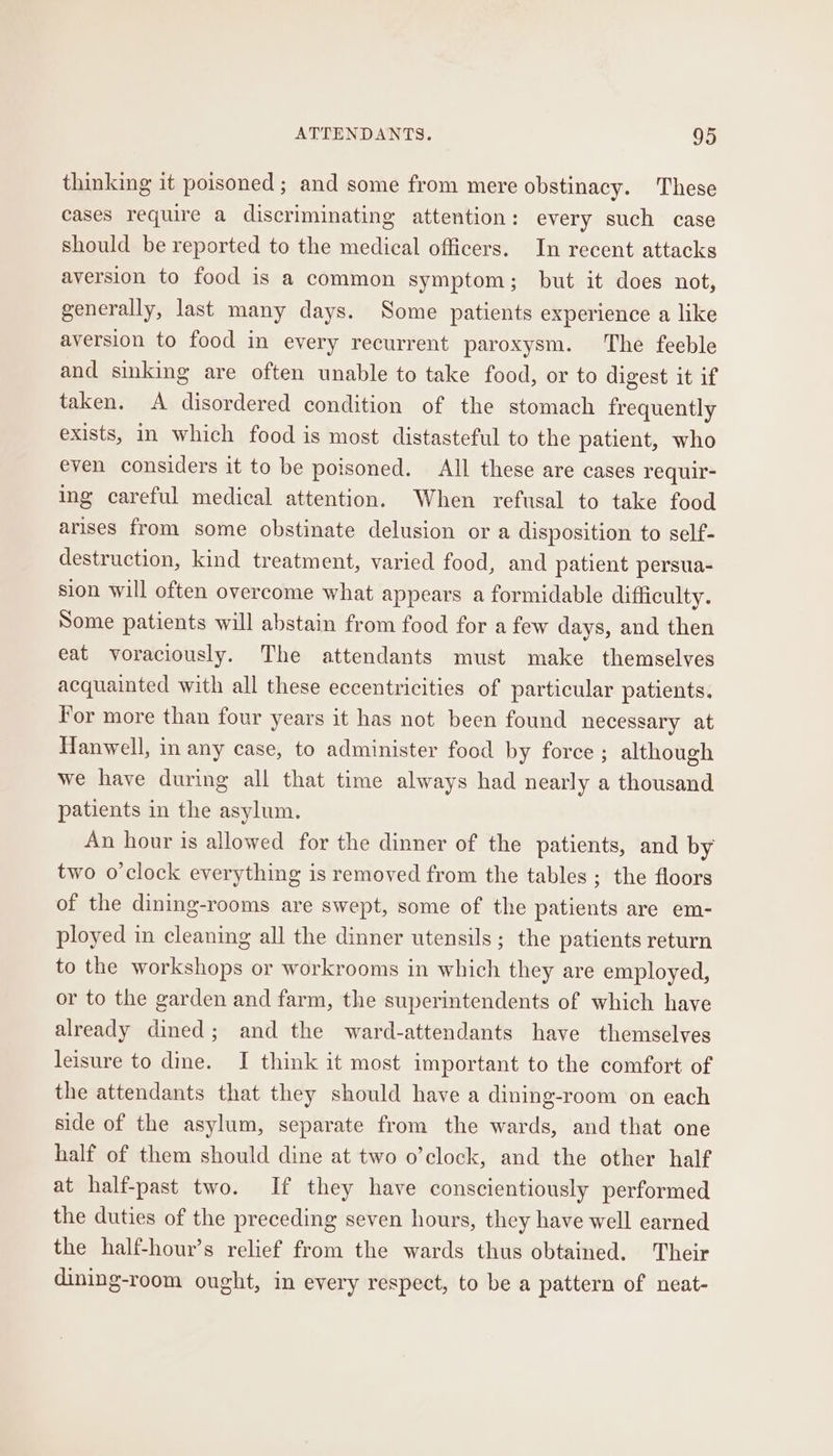 thinking it poisoned ; and some from mere obstinacy. These cases require a discriminating attention: every such case should be reported to the medical officers. In recent attacks aversion to food is a common symptom; but it does not, generally, last many days. Some patients experience a like aversion to food in every recurrent paroxysm. The feeble and sinking are often unable to take food, or to digest it if taken. A disordered condition of the stomach frequently exists, in which food is most distasteful to the patient, who even considers it to be poisoned. All these are cases requir- ing careful medical attention. When refusal to take food arises from some obstinate delusion or a disposition to self- destruction, kind treatment, varied food, and patient persua- sion will often overcome what appears a formidable difficulty. Some patients will abstain from food for a few days, and then eat voraciously. The attendants must make themselves acquainted with all these eccentricities of particular patients. For more than four years it has not been found necessary at Hanwell, in any case, to administer food by force ; although we have during all that time always had nearly a thousand patients in the asylum. An hour is allowed for the dinner of the patients, and by two o’clock everything is removed from the tables ; the floors of the dining-rooms are swept, some of the patients are em- ployed in cleaning all the dinner utensils; the patients return to the workshops or workrooms in which they are employed, or to the garden and farm, the superintendents of which have already dined; and the ward-attendants have themselves leisure to dine. I think it most important to the comfort of the attendants that they should have a dining-room on each side of the asylum, separate from the wards, and that one half of them should dine at two o’clock, and the other half at half-past two. If they have conscientiously performed the duties of the preceding seven hours, they have well earned the half-hour’s relief from the wards thus obtained. Their dining-room ought, in every respect, to be a pattern of neat-
