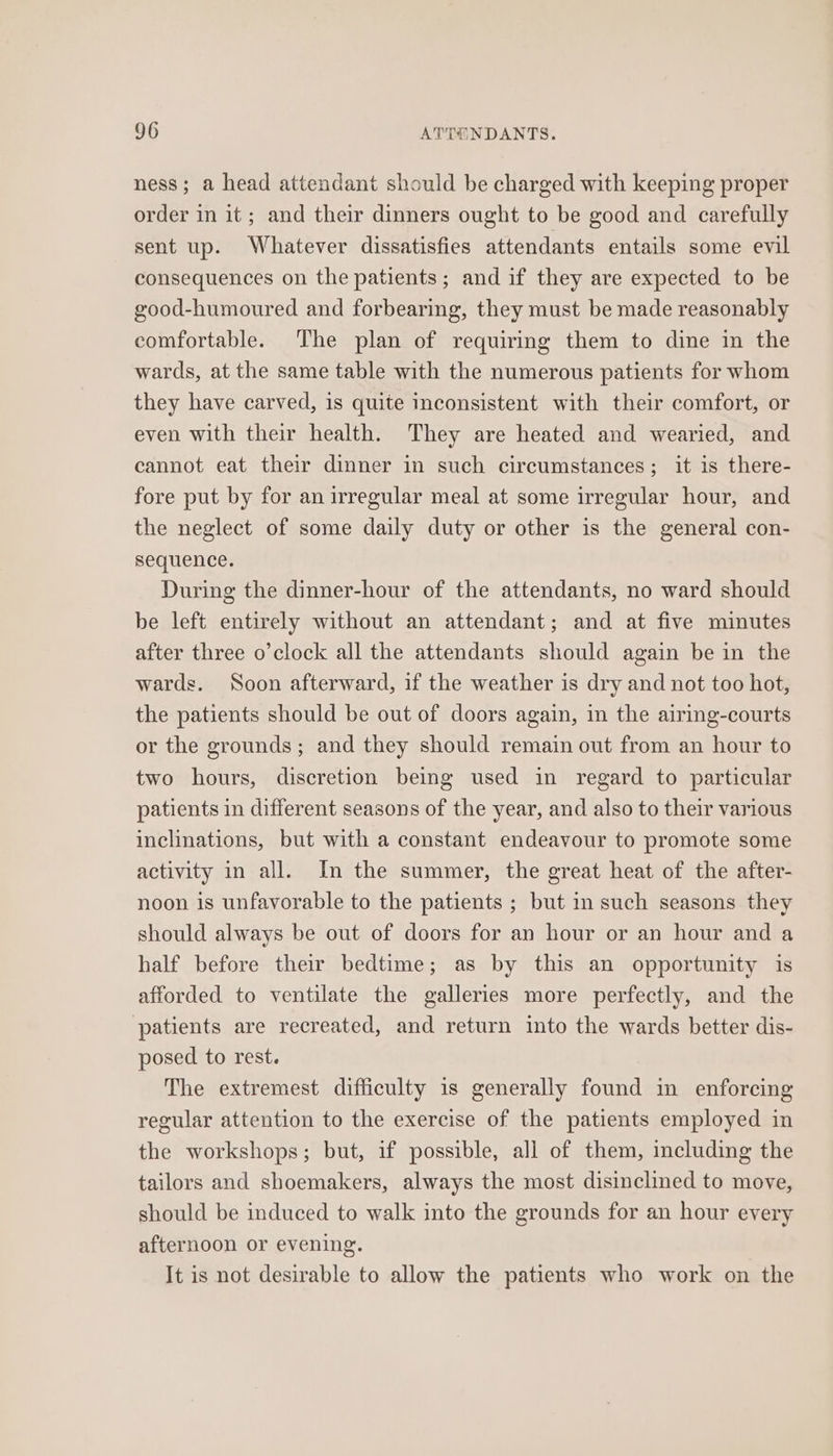 ness; a head attendant should be charged with keeping proper order in it; and their dinners ought to be good and carefully sent up. Whatever dissatisfies attendants entails some evil consequences on the patients; and if they are expected to be good-humoured and forbearing, they must be made reasonably comfortable. The plan of requiring them to dine in the wards, at the same table with the numerous patients for whom they have carved, is quite inconsistent with their comfort, or even with their health. They are heated and wearied, and cannot eat their dinner in such circumstances; it is there- fore put by for an irregular meal at some irregular hour, and the neglect of some daily duty or other is the general con- sequence. During the dinner-hour of the attendants, no ward should be left entirely without an attendant; and at five minutes after three o’clock all the attendants should again be in the wards. Soon afterward, if the weather is dry and not too hot, the patients should be out of doors again, in the airing-courts or the grounds; and they should remain out from an hour to two hours, discretion being used in regard to particular patients in different seasons of the year, and also to their various inclinations, but with a constant endeavour to promote some activity in all. In the summer, the great heat of the after- noon is unfavorable to the patients ; but in such seasons they should always be out of doors for an hour or an hour and a half before their bedtime; as by this an opportunity is afforded to ventilate the galleries more perfectly, and the patients are recreated, and return into the wards better dis- posed to rest. The extremest difficulty is generally found in enforcing regular attention to the exercise of the patients employed in the workshops; but, if possible, all of them, including the tailors and shoemakers, always the most disinclined to move, should be induced to walk into the grounds for an hour every afternoon or evening. It is not desirable to allow the patients who work on the