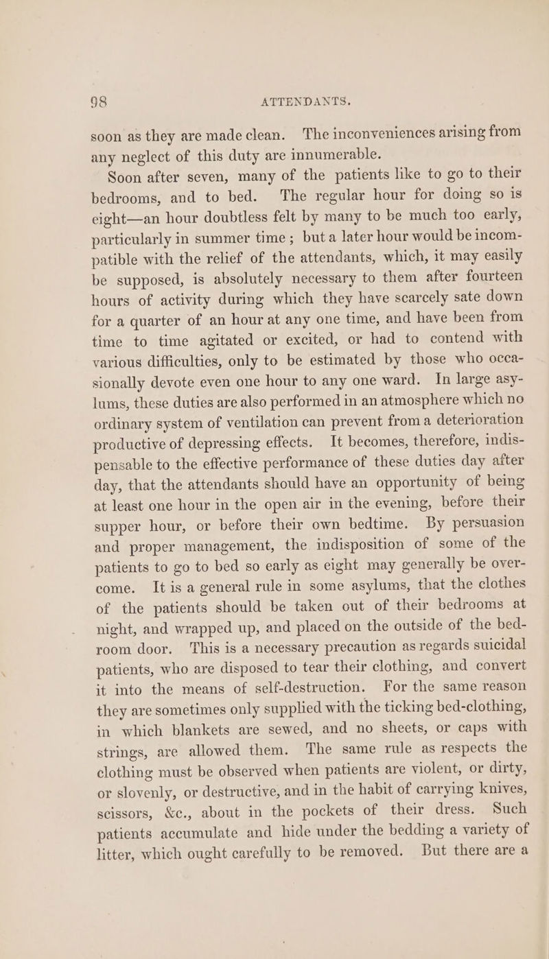 soon as they are madeclean. The inconveniences arising from any neglect of this duty are innumerable. Soon after seven, many of the patients like to go to their bedrooms, and to bed. The regular hour for doing so is cight—an hour doubtless felt by many to be much too early, particularly in summer time ; but a later hour would be incom- patible with the relief of the attendants, which, it may easily be supposed, is absolutely necessary to them after fourteen hours of activity during which they have scarcely sate down for a quarter of an hour at any one time, and have been from time to time agitated or excited, or had to contend with various difficulties, only to be estimated by those who occa- sionally devote even one hour to any one ward. In large asy- lums, these duties are also performed in an atmosphere which no ordinary system of ventilation can prevent froma deterioration productive of depressing effects. It becomes, therefore, indis- pensable to the effective performance of these duties day after day, that the attendants should have an opportunity of bemg at least one hour in the open air in the evening, before their supper hour, or before their own bedtime. By persuasion and proper management, the indisposition of some of the patients to go to bed so early as eight may generally be over- come. It is a general rule in some asylums, that the clothes of the patients should be taken out of their bedrooms at night, and wrapped up, and placed on the outside of the bed- room door. This is a necessary precaution as regards suicidal patients, who are disposed to tear their clothing, and convert it into the means of self-destruction. For the same reason they are sometimes only supplied with the ticking bed-clothing, in which blankets are sewed, and no sheets, or caps with strings, are allowed them. The same rule as respects the clothing must be observed when patients are violent, or dirty, or slovenly, or destructive, and in the habit of carrying knives, scissors, &amp;c., about in the pockets of their dress. Such patients accumulate and hide under the bedding a variety of litter, which ought carefully to be removed. But there are a