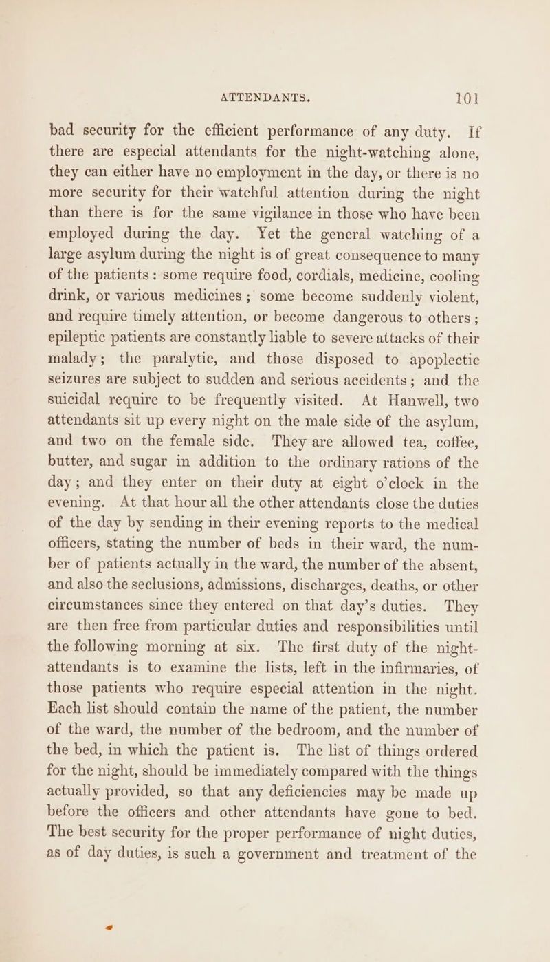 bad security for the efficient performance of any duty. If there are especial attendants for the night-watching alone, they can either have no employment in the day, or there is no more security for their watchful attention during the night than there is for the same vigilance in those who have been employed during the day. Yet the general watching of a large asylum during the night is of great consequence to many of the patients : some require food, cordials, medicine, cooling drink, or various medicines ; some become suddenly violent, and require timely attention, or become dangerous to others ; epileptic patients are constantly liable to severe attacks of their malady; the paralytic, and those disposed to apoplectic seizures are subject to sudden and serious accidents; and the suicidal require to be frequently visited. At Hanwell, two attendants sit up every night on the male side of the asylum, and two on the female side. They are allowed tea, coffee, butter, and sugar in addition to the ordinary rations of the day; and they enter on their duty at eight o’clock in the evening. At that hour all the other attendants close the duties of the day by sending in their evening reports to the medical officers, stating the number of beds in their ward, the num- ber of patients actually in the ward, the number of the absent, and also the seclusions, admissions, discharges, deaths, or other circumstances since they entered on that day’s duties. They are then free from particular duties and responsibilities until the following morning at six. ‘The first duty of the night- attendants is to examine the lists, left in the infirmaries, of those patients who require especial attention in the night. Each list should contain the name of the patient, the number of the ward, the number of the bedroom, and the number of the bed, in which the patient is. The list of things ordered for the night, should be immediately compared with the things actually provided, so that any deficiencies may be made up before the officers and other attendants have gone to bed. The best security for the proper performance of night duties, as of day duties, is such a government and treatment of the