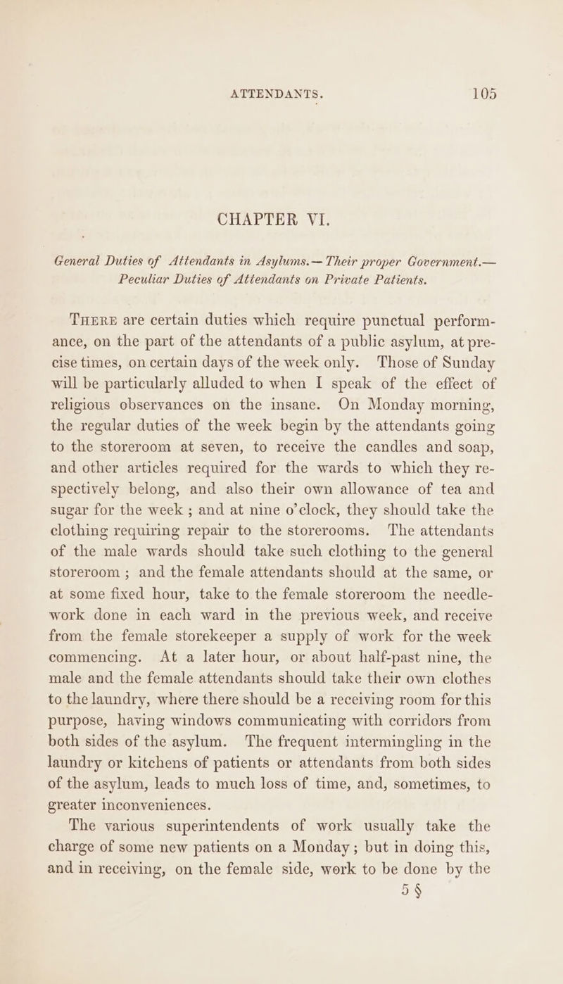 CHAPTER VI. General Duties of Attendants in Asylums.— Their proper Government.— Peculiar Duties of Attendants on Private Patients. THERE are certain duties which require punctual perform- ance, on the part of the attendants of a public asylum, at pre- cise times, on certain days of the week only. Those of Sunday will be particularly alluded to when I speak of the effect of religious observances on the insane. On Monday morning, the regular duties of the week begin by the attendants going to the storeroom at seven, to receive the candles and soap, and other articles required for the wards to which they re- spectively belong, and also their own allowance of tea and sugar for the week ; and at nine o’clock, they should take the clothing requiring repair to the storerooms. The attendants of the male wards should take such clothing to the general storeroom ; and the female attendants should at the same, or at some fixed hour, take to the female storeroom the needle- work done in each ward in the previous week, and receive from the female storekeeper a supply of work for the week commencing. At a later hour, or about half-past nine, the male and the female attendants should take their own clothes to the laundry, where there should be a receiving room for this purpose, having windows communicating with corridors from both sides of the asylum. The frequent intermingling in the laundry or kitchens of patients or attendants from both sides of the asylum, leads to much loss of time, and, sometimes, to greater Inconveniences. The various superintendents of work usually take the charge of some new patients on a Monday; but in doing this, and in receiving, on the female side, work to be done by the 5 §