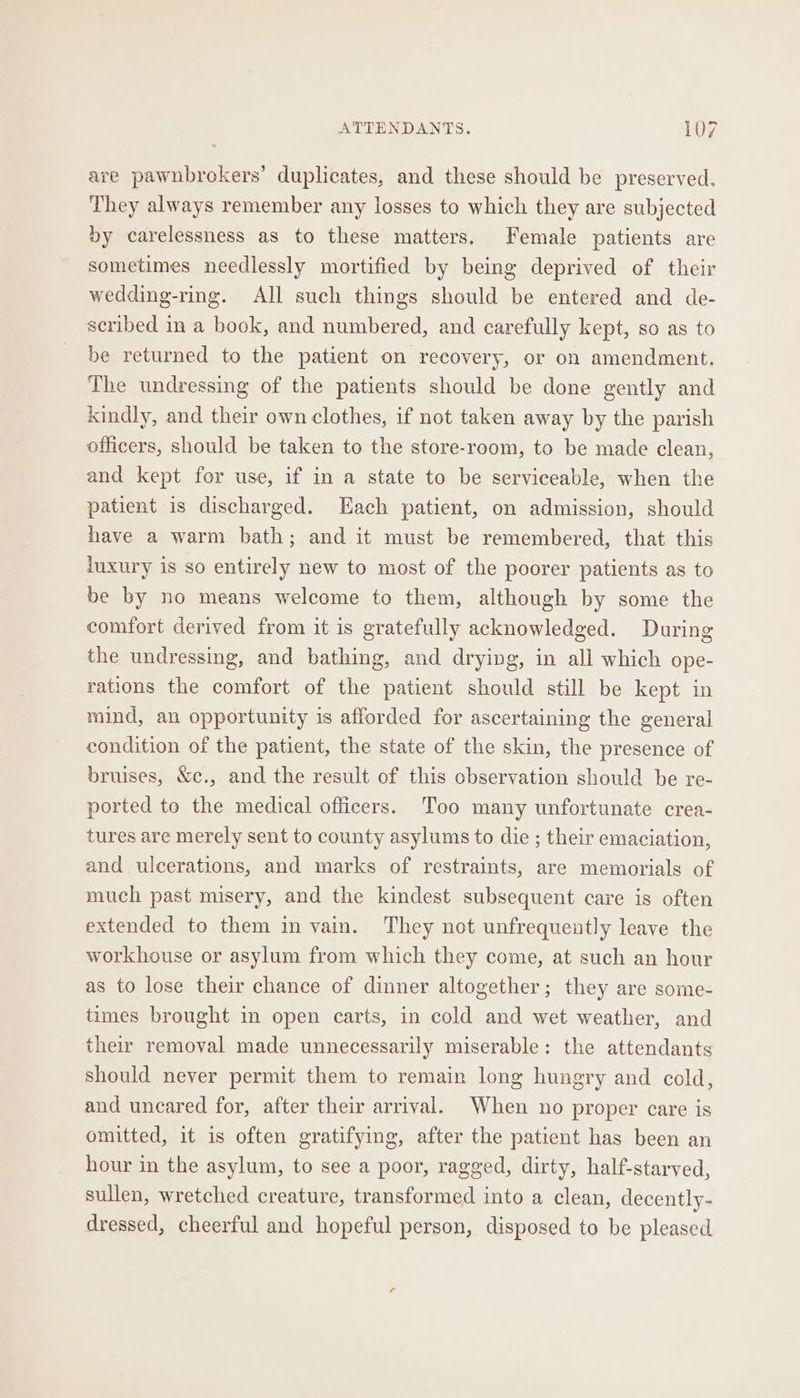 are pawnbrokers’ duplicates, and these should be preserved. They always remember any losses to which they are subjected by carelessness as to these matters. Female patients are sometimes needlessly mortified by being deprived of their wedding-ring. All such things should be entered and de- scribed in a book, and numbered, and carefully kept, so as to be returned to the patient on recovery, or on amendment. The undressing of the patients should be done gently and kindly, and their own clothes, if not taken away by the parish officers, should be taken to the store-room, to be made clean, and kept for use, if in a state to be serviceable, when the patient is discharged. Each patient, on admission, should have a warm bath; and it must be remembered, that this luxury is so entirely new to most of the poorer patients as to be by no means welcome to them, although by some the comfort derived from it is gratefully acknowledged. During the undressing, and bathing, and drying, in ali which ope- rations the comfort of the patient should still be kept in mind, an opportunity is afforded for ascertaining the general condition of the patient, the state of the skin, the presence of bruises, &amp;c., and the result of this observation should be re- ported to the medical officers. Too many unfortunate crea- tures are merely sent to county asylums to die ; their emaciation, and ulcerations, and marks of restraints, are memorials of much past misery, and the kindest subsequent care is often extended to them in vain. They not unfrequently leave the workhouse or asylum from which they come, at such an hour as to lose their chance of dinner altogether; they are some- times brought in open carts, in cold and wet weather, and their removal made unnecessarily miserable: the attendants should never permit them to remain long hungry and cold, and uncared for, after their arrival. When no proper care is omitted, it is often gratifying, after the patient has been an hour in the asylum, to see a poor, ragged, dirty, half-starved, sullen, wretched creature, transformed into a clean, decently- dressed, cheerful and hopeful person, disposed to be pleased