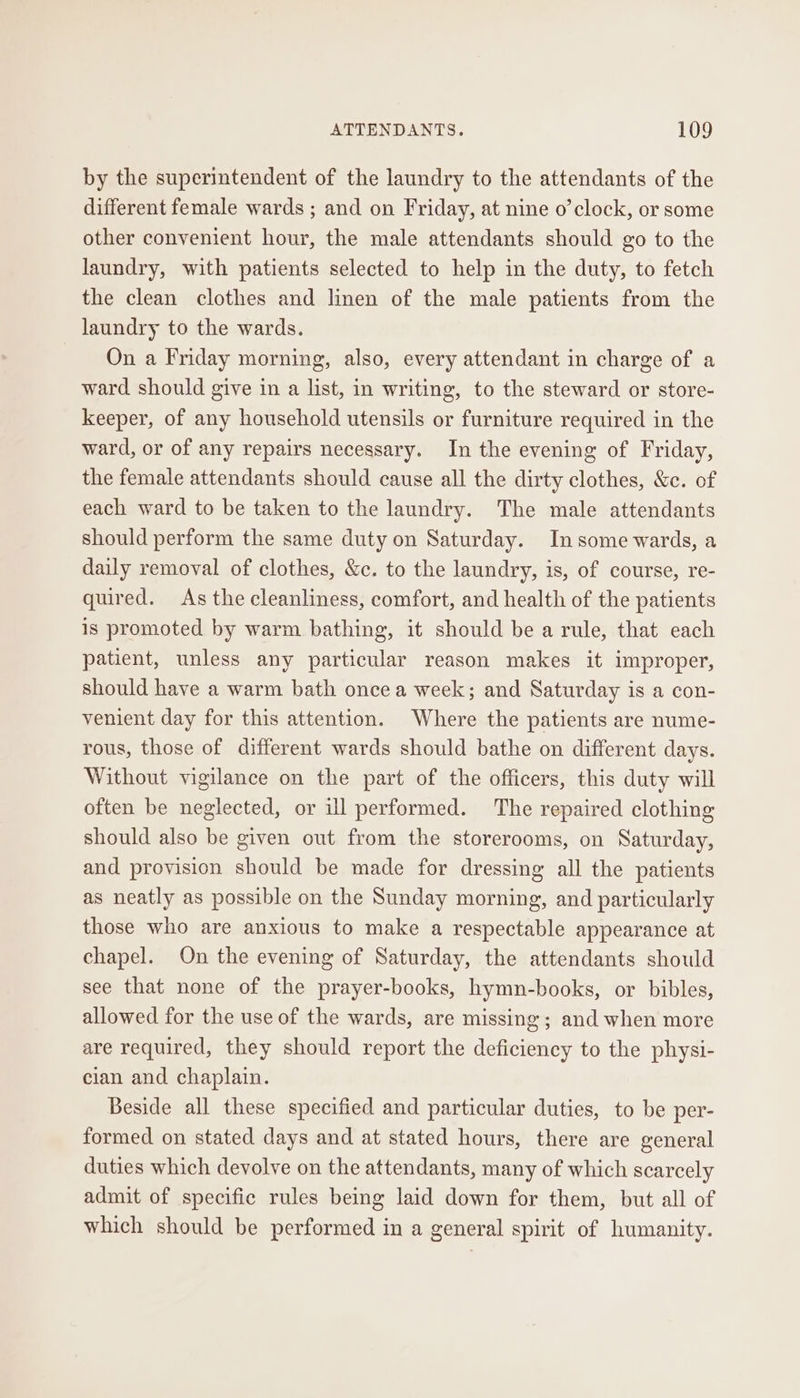 by the superintendent of the laundry to the attendants of the different female wards ; and on Friday, at nine o’clock, or some other convenient hour, the male attendants should go to the laundry, with patients selected to help in the duty, to fetch the clean clothes and linen of the male patients from the laundry to the wards. On a Friday morning, also, every attendant in charge of a ward should give in a list, in writing, to the steward or store- keeper, of any household utensils or furniture required in the ward, or of any repairs necessary. In the evening of Friday, the female attendants should cause all the dirty clothes, &amp;c. of each ward to be taken to the laundry. The male attendants should perform the same duty on Saturday. In some wards, a daily removal of clothes, &amp;c. to the laundry, is, of course, re- quired. As the cleanliness, comfort, and health of the patients is promoted by warm bathing, it should be a rule, that each patient, unless any particular reason makes it improper, should have a warm bath once a week; and Saturday is a con- venient day for this attention. Where the patients are nume- rous, those of different wards should bathe on different days. Without vigilance on the part of the officers, this duty will often be neglected, or ill performed. The repaired clothing should also be given out from the storerooms, on Saturday, and provision should be made for dressing all the patients as neatly as possible on the Sunday morning, and particularly those who are anxious to make a respectable appearance at chapel. On the evening of Saturday, the attendants should see that none of the prayer-books, hymn-books, or bibles, allowed for the use of the wards, are missing ; and when more are required, they should report the deficiency to the physi- cian and chaplain. Beside all these specified and particular duties, to be per- formed on stated days and at stated hours, there are general duties which devolve on the attendants, many of which scarcely admit of specific rules being laid down for them, but all of which should be performed in a general spirit of humanity.