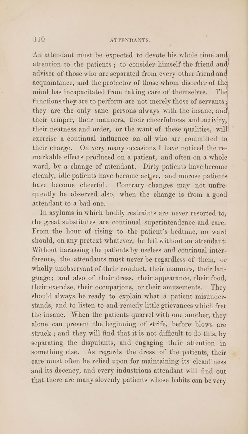 An attendant must be expected to devote his whole time and attention to the patients; to consider himself the friend an adviser of those who are separated from every other friend an acquaintance, and the protector of those whom disorder of the mind has incapacitated from taking care of themselves. The functions they are to perform are not merely those of servants; they are the only sane persons always with the insane, and\ their temper, their manners, their cheerfulness and activity, their neatness and order, or the want of these qualities, will exercise a continual influence on all who are committed to their charge. On very many occasions I have noticed the re- markable effects produced on a patient, and often on a whole ward, by a change of attendant. Dirty patients have become cleanly, idle patients have become actjve, and morose patients have become cheerful. Contrary changes may not unfre- quently be observed also, when the change is from a good attendant to a bad one. In asylums in which bodily restraints are never resorted to, the great substitutes are continual superintendence and care. From the hour of rising to the patient’s bedtime, no ward should, on any pretext whatever, be left without an attendant. Without harassing the patients by useless and continual inter- ference, the attendants must never be regardless of them, or wholly unobservant of their conduct, their manners, their lan- guage; and also of their dress, their appearance, their food, their exercise, their occupations, or their amusements. They should always be ready to explain what a patient misunder- stands, and to listen to and remedy little grievances which fret the insane. When the patients quarrel with one another, they alone can prevent the beginning of strife, before blows are struck ; and they will find that it 1s not difficult to do this, by separating the disputants, and engaging their attention in something else. As regards the dress of the patients, their care must often be relied upon for maintaining its cleanliness and its decency, and every industrious attendant will find out that there are many slovenly patients whose habits can be very