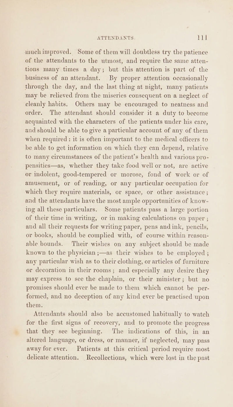 muchimproved. Some of them will doubtless try the patience of the attendants to the utmost, and require the same atten- tions many times a day; but this attention is part of the business of an attendant. By proper attention occasionally through the day, and the last thing at night, many patients may be relieved from the miseries consequent on a neglect of cleanly habits. Others may be encouraged to neatness and order. The attendant should consider it a duty to become acquainted with the characters of the patients under his care, and should be able to give a particular account of any of them when required : it 1s often important to the medical officers to be able to get information on which they can depend, relative to many circumstances of the patient’s health and various pro- pensities—as, whether they take food well or not, are active or indolent, good-tempered or morose, fond of work or of amusement, or of reading, or any particular occupation for which they require materials, or space, or other assistance ; and the attendants have the most ample opportunities of know- ing all these particulars. Some patients pass a large portion of their time in writing, or in making calculations on paper ; and all their requests for writing paper, pens andink, pencils, or books, should be complied with, of course within reason- able bounds. Their wishes on any subject should be made known to the physician ;—as their wishes to be employed ; any particular wish as to their clothing, or articles of furniture or decoration in their rooms; and especially any desire they may express to see the chaplain, or their minister; but no promises should ever be made to them which cannot be per- formed, and no deception of any kind ever be practised upon them. Attendants should also be accustomed habitually to watch for the first signs of recovery, and to promote the progress that they see beginning. The indications of this, in an altered language, or dress, or manner, if neglected, may pass away for ever. Patients at this critical period require most delicate attention. Recollections, which were lost in the past