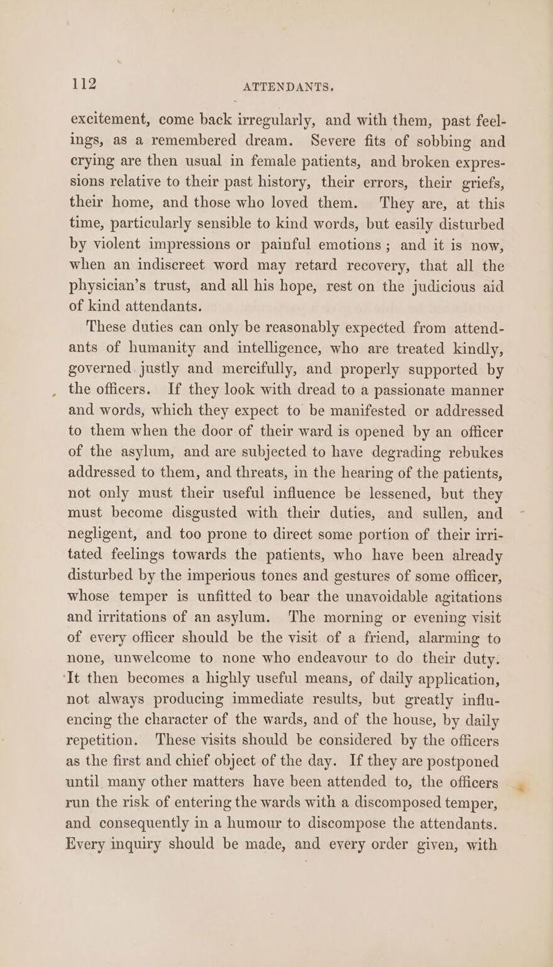 excitement, come back irregularly, and with them, past feel- ings, as a remembered dream. Severe fits of sobbing and crying are then usual in female patients, and broken expres- sions relative to their past history, their errors, their griefs, their home, and those who loved them. They are, at this time, particularly sensible to kind words, but easily disturbed by violent impressions or painful emotions ; and it is now, when an indiscreet word may retard recovery, that all the physician’s trust, and all his hope, rest on the judicious aid of kind attendants. These duties can only be reasonably expected from attend- ants of humanity and intelligence, who are treated kindly, governed justly and mercifully, and properly supported by _ the officers. If they look with dread to a passionate manner and words, which they expect to be manifested or addressed to them when the door of their ward is opened by an officer of the asylum, and are subjected to have degrading rebukes addressed to them, and threats, in the hearing of the patients, not only must their useful influence be lessened, but they must become disgusted with their duties, and sullen, and negligent, and too prone to direct some portion of their irri- tated feelings towards the patients, who have been already disturbed by the imperious tones and gestures of some officer, whose temper is unfitted to bear the unavoidable agitations and irritations of an asylum. The morning or evening visit of every officer should be the visit of a friend, alarming to none, unwelcome to none who endeavour to do their duty. ‘It then becomes a highly useful means, of daily application, not always producing immediate results, but greatly influ- encing the character of the wards, and of the house, by daily repetition. These visits should be considered by the officers as the first and chief object of the day. If they are postponed until many other matters have been attended to, the officers run the risk of entering the wards with a discomposed temper, and consequently in a humour to discompose the attendants. Every inquiry should be made, and every order given, with