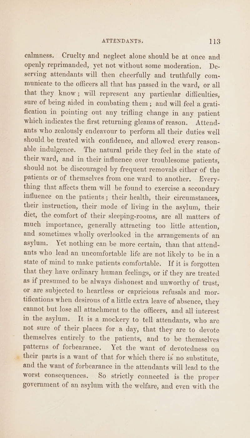 calmness. Cruelty and neglect alone should be at once and openly reprimanded, yet not without some moderation. De- serving attendants will then cheerfully and truthfully com- municate to the officers all that has passed in the ward, or all that they know; will represent any particular difficulties, sure of being aided in combating them; and will feel a grati- fication in pointing out any trifling change in any patient which indicates the first returning gleams of reason. Attend- ants who zealously endeavour to perform all their duties well should be treated with confidence, and allowed every reason- able indulgence. The natural pride they feel in the state of their ward, and in their influence over troublesome patients, should not be discouraged by frequent removals either of the patients or of themselves from one ward to another. Every- thing that affects them will be found to exercise a secondary influence on the patients ; their health, their circumstances, their instruction, their mode of living in the asylum, their diet, the comfort of their sleeping-rooms, are all matters of much importance, generally attracting too little attention, and sometimes wholly overlooked in the arrangements of an asylum. Yet nothing can be more certain, than that attend- ants who lead an uncomfortable life are not likely to be in a state of mind to make patients comfortable. If it is forgotten that they have ordinary human feelings, or if they are treated as if presumed to be always dishonest and unworthy of trust, or are subjected to heartless or capricious refusals and mor- tifications when desirous of a little extra leave of absence, they cannot but lose all attachment to the officers, and all interest in the asylum. It is a mockery to tell attendants, who are not sure of their places for a day, that they are to devote themselves entirely to the patients, and to be themselves patterns of forbearance. Yet the want of devotedness on their parts is a want of that for which there is no substitute, and the want of forbearance in the attendants will lead to the worst consequences. So strictly connected is the proper government of an asylum with the welfare, and even with the