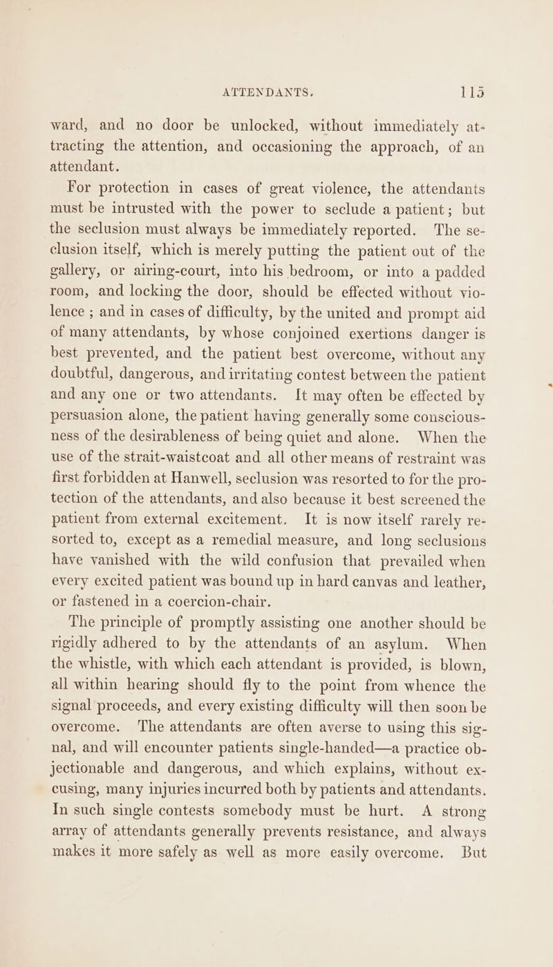 ward, and no door be unlocked, without immediately at- tracting the attention, and occasioning the approach, of an attendant. For protection in cases of great violence, the attendants must be intrusted with the power to seclude a patient; but the seclusion must always be immediately reported. The se- clusion itself, which is merely putting the patient out of the gallery, or airing-court, into his bedroom, or into a padded room, and locking the door, should be effected without vio- lence ; and in cases of difficulty, by the united and prompt aid of many attendants, by whose conjoined exertions danger is best prevented, and the patient best overcome, without any doubtful, dangerous, and irritating contest between the patient and any one or two attendants. It may often be effected by persuasion alone, the patient having generally some conscious- ness of the desirableness of being quiet and alone. When the use of the strait-waistcoat and all other means of restraint was first forbidden at Hanwell, seclusion was resorted to for the pro- tection of the attendants, and also because it best screened the patient from external excitement. It is now itself rarely re- sorted to, except as a remedial measure, and long seclusious have vanished with the wild confusion that prevailed when every excited patient was bound up in hard canvas and leather, or fastened in a coercion-chair. The principle of promptly assisting one another should be rigidly adhered to by the attendants of an asylum. When the whistle, with which each attendant is provided, is blown, all within hearing should fly to the point from whence the signal proceeds, and every existing difficulty will then soon be overcome. ‘The attendants are often averse to using this sig- nal, and will encounter patients single-handed—a practice ob- jectionable and dangerous, and which explains, without ex- cusing, many injuries incurred both by patients and attendants. In such single contests somebody must be hurt. A strong array of attendants generally prevents resistance, and always makes it more safely as well as more easily overcome. But