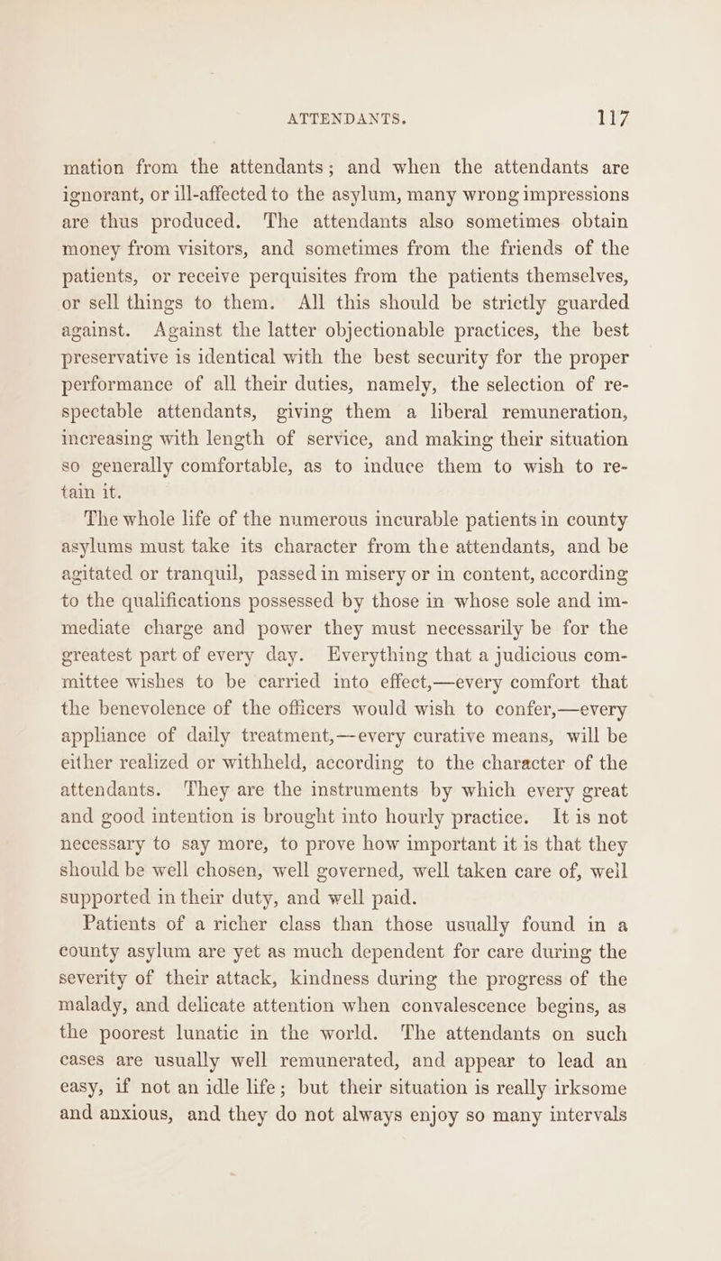 mation from the attendants; and when the attendants are ignorant, or ill-affected to the asylum, many wrong impressions are thus produced. ‘The attendants also sometimes obtain money from visitors, and sometimes from the friends of the patients, or receive perquisites from the patients themselves, or sell things to them. All this should be strictly guarded against. Against the latter objectionable practices, the best preservative is identical with the best security for the proper performance of all their duties, namely, the selection of re- spectable attendants, giving them a liberal remuneration, increasing with length of service, and making their situation so generally comfortable, as to induce them to wish to re- tain it. The whole life of the numerous incurable patients in county asylums must take its character from the attendants, and be agitated or tranquil, passed in misery or in content, according to the qualifications possessed by those in whose sole and im- mediate charge and power they must necessarily be for the greatest part of every day. Everything that a judicious com- mittee wishes to be carried into effect,—every comfort that the benevolence of the officers would wish to confer,—every appliance of daily treatment,—every curative means, will be either realized or withheld, according to the character of the attendants. ‘They are the instruments by which every great and good intention is brought into hourly practice. It is not necessary to say more, to prove how important it is that they should be well chosen, well governed, well taken care of, well supported in their duty, and well paid. Patients of a richer class than those usually found in a county asylum are yet as much dependent for care during the severity of their attack, kindness during the progress of the malady, and delicate attention when convalescence begins, as the poorest lunatic in the world. The attendants on such cases are usually well remunerated, and appear to lead an easy, if not an idle life; but their situation is really irksome and anxious, and they do not always enjoy so many intervals