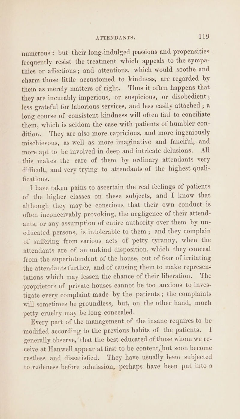 numerous: but their long-indulged passions and propensities frequently resist the treatment which appeals to the sympa- thies or affections; and attentions, which would soothe and charm those little accustomed to kindness, are regarded by them as merely matters of right. Thus it often happens that they are incurably imperious, or suspicious, or disobedient ; less grateful for laborious services, and less easily attached ; a long course of consistent kindness will often fail to conciliate them, which is seldom the case with patients of humbler con- dition. They are also more capricious, and more ingeniously mischievous, as well as more imaginative and fanciful, and more apt to be involved in deep and intricate delusions. All this makes the care of them by ordinary attendants very difficult, and very trying to attendants of the highest quali- fications. I have taken pains to ascertain the real feelings of patients of the higher classes on these subjects, and I know that although they may be conscious that their own conduct is often inconceivably provoking, the negligence of their attend- ants, or any assumption of entire authority over them by un- educated persons, is intolerable to them ; and they complain of suffering from various acts of petty tyranny, when the attendants are of an unkind disposition, which they conceal from the superintendent of the house, out of fear of irritating the attendants further, and of causing them to make represen- tations which may lessen the chance of their liberation. The proprietors of private houses cannot be too anxious to inves- tigate every complaint made by the patients; the complaints i sometimes be groundless, but, on the other hand, much petty cruelty may be long concealed. Every part of the management of the insane requires to be modified according to the previous habits of the patients. I generally observe, that the best educated of those whom we re- ceive at Hanwell appear at first to be content, but soon become restless and dissatisfied. They have usually been subjected to rudeness before admission, perhaps have been put into a