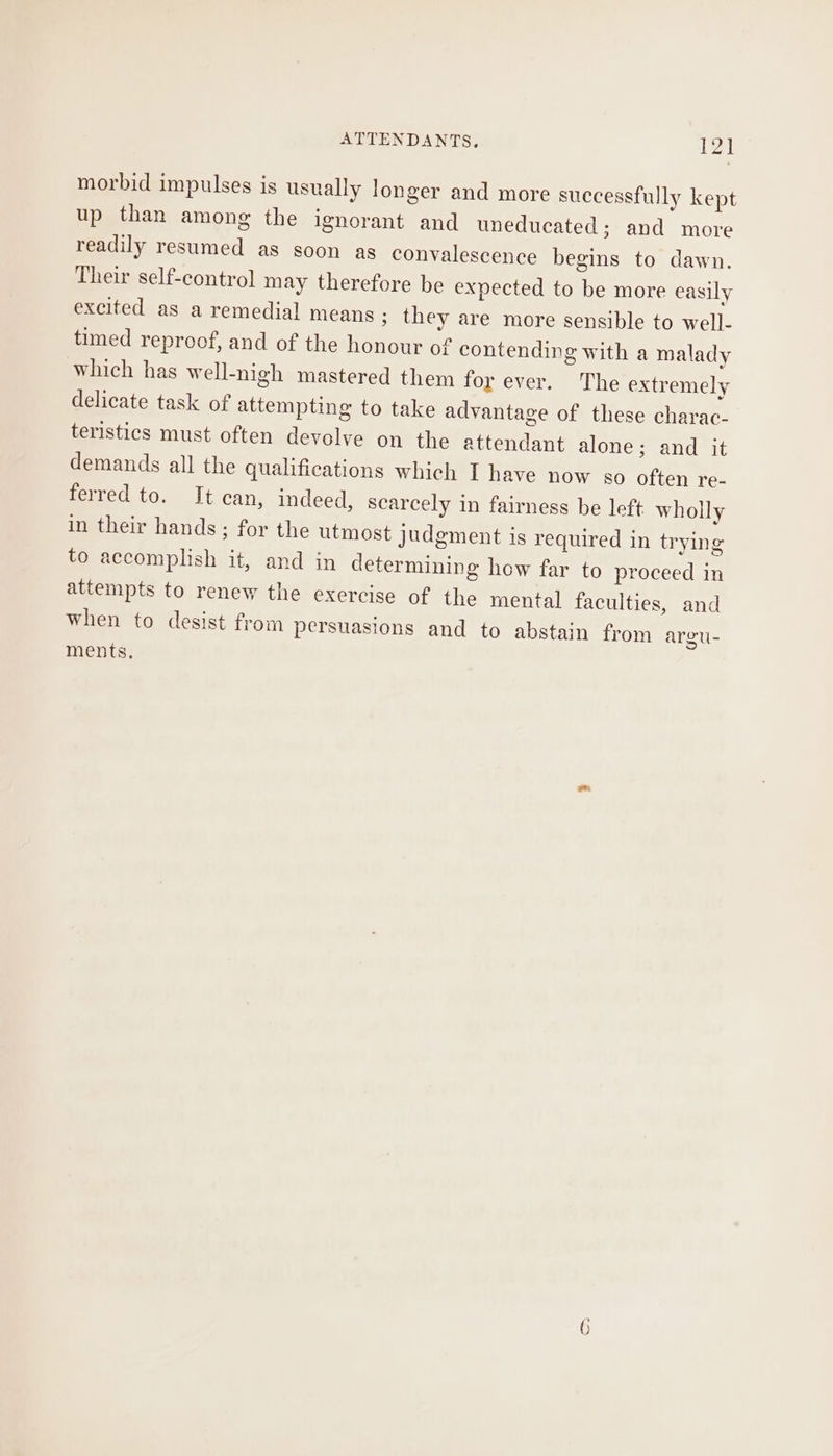 morbid impulses is usually longer and more successfully kept up than among the ignorant and uneducated; and more readily resumed as soon as convalescence begins to dawn. Their self-control may therefore be expected to be more easily excited as a remedial means ; they are more sensible to well- timed reproof, and of the honour of contending with a malady which has well-nigh mastered them for ever. The extremely delicate task of attempting to take advantage of these charac- teristics must often devolve on the attendant alone; and it demands all the qualifications which I have now so often re- ferred to. It can, indeed, scarcely in fairness be left wholly in their hands ; for the utmost judgment is required in trying to accomplish it, and in determining how far to proceed in attempts to renew the exercise of the mental faculties, and when to desist from persuasions and to abstain from argu- ments.