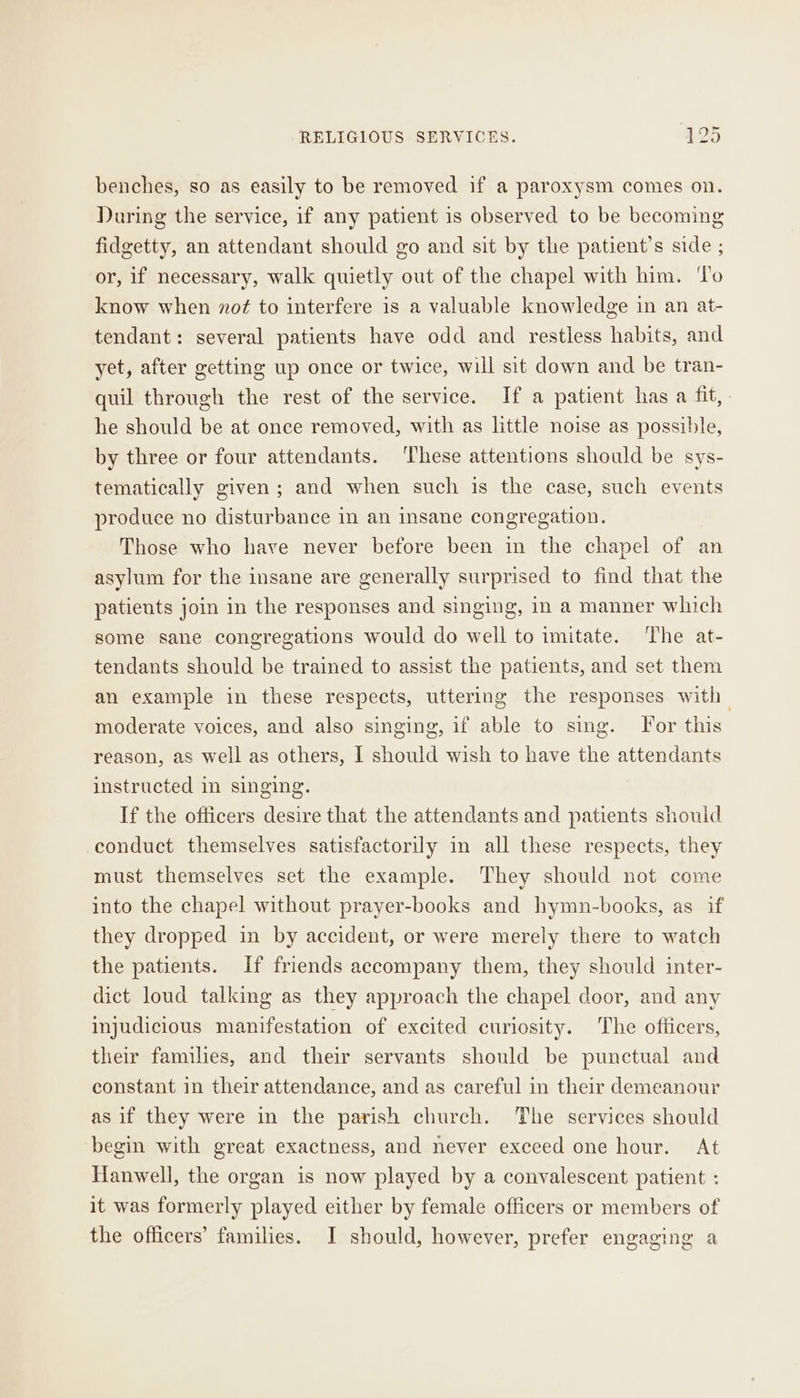 benches, so as easily to be removed if a paroxysm comes on. During the service, if any patient is observed to be becoming fidgetty, an attendant should go and sit by the patient’s side ; or, if necessary, walk quietly out of the chapel with him. ‘To know when nof to interfere is a valuable knowledge in an at- tendant: several patients have odd and restless habits, and yet, after getting up once or twice, will sit down and be tran- quil through the rest of the service. If a patient has a fit, he should be at once removed, with as little noise as possible, by three or four attendants. These attentions should be sys- tematically given; and when such is the case, such events produce no disturbance in an insane congregation. Those who have never before been in the chapel of an asylum for the insane are generally surprised to find that the patients join in the responses and singing, in a manner which some sane congregations would do well to imitate. The at- tendants should be trained to assist the patients, and set them an example in these respects, uttering the responses with moderate voices, and also singing, if able to sing. For this reason, as well as others, I should wish to have the attendants instructed in singing. If the officers desire that the attendants and patients should conduct themselves satisfactorily in all these respects, they must themselves set the example. They should not come into the chapel without prayer-books and hymn-books, as if they dropped in by accident, or were merely there to watch the patients. If friends accompany them, they should inter- dict loud talking as they approach the chapel door, and any injudicious manifestation of excited curiosity. The ofiicers, their families, and their servants should be punctual and constant in their attendance, and as careful in their demeanour as if they were in the parish church. The services should begin with great exactness, and never exceed one hour. At Hanwell, the organ is now played by a convalescent patient : it was formerly played either by female officers or members of the officers’ families. I should, however, prefer engaging a
