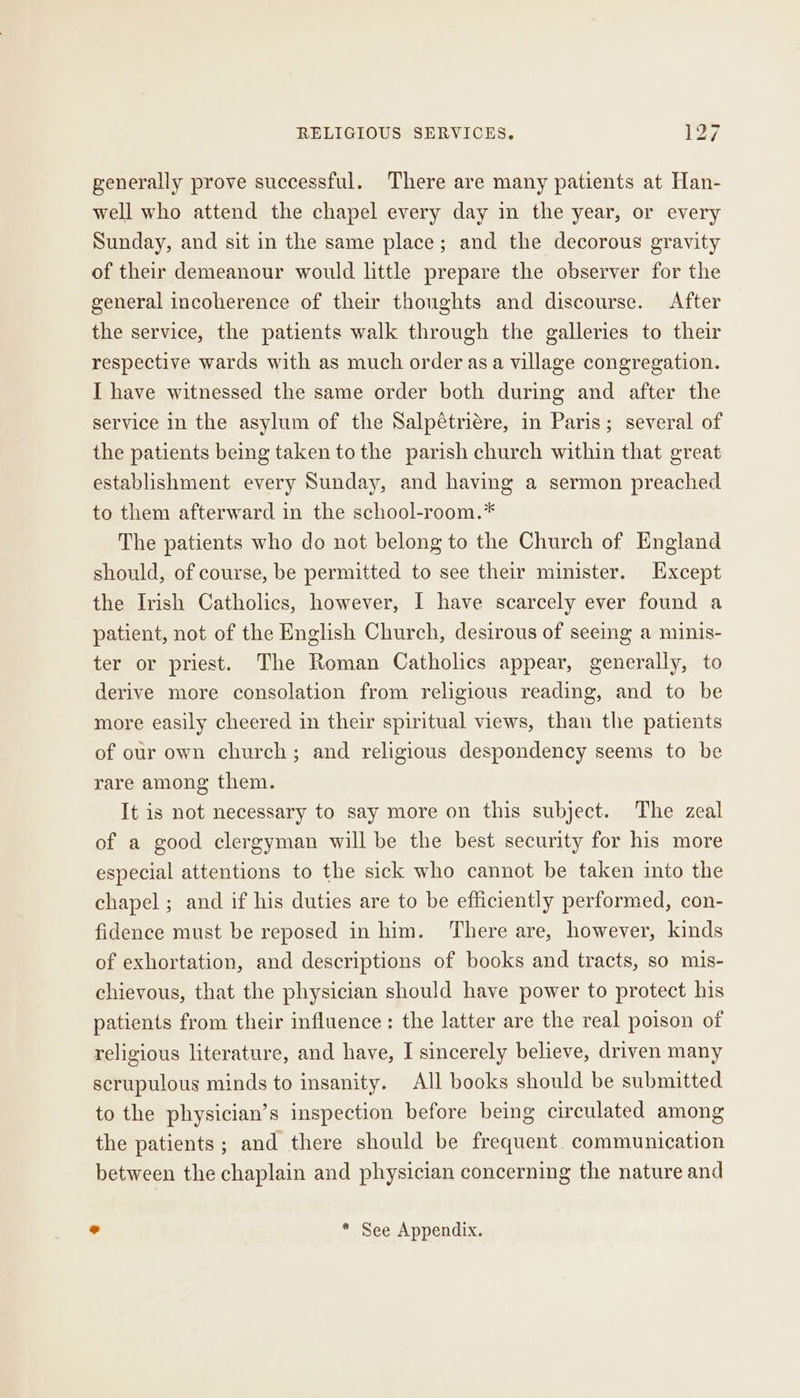 generally prove successful. There are many patients at Han- well who attend the chapel every day in the year, or every Sunday, and sit in the same place; and the decorous gravity of their demeanour would little prepare the observer for the general incoherence of their thoughts and discourse. After the service, the patients walk through the galleries to their respective wards with as much order asa village congregation. I have witnessed the same order both during and after the service in the asylum of the Salpétriére, in Paris; several of the patients being taken to the parish church within that great establishment every Sunday, and having a sermon preached to them afterward in the school-room.* The patients who do not belong to the Church of England should, of course, be permitted to see their minister. LHxcept the Irish Catholics, however, I have scarcely ever found a patient, not of the English Church, desirous of seeing a minis- ter or priest. The Roman Catholics appear, generally, to derive more consolation from religious reading, and to be more easily cheered in their spiritual views, than the patients of our own church; and religious despondency seems to be rare among them. It is not necessary to say more on this subject. The zeal of a good clergyman will be the best security for his more especial attentions to the sick who cannot be taken into the chapel ; and if his duties are to be efficiently performed, con- fidence must be reposed in him. ‘There are, however, kinds of exhortation, and descriptions of books and tracts, so mis- chievous, that the physician should have power to protect his patients from their influence: the latter are the real poison of religious literature, and have, I sincerely believe, driven many scrupulous minds to insanity. All books should be submitted to the physician’s inspection before being circulated among the patients; and there should be frequent. communication between the chaplain and physician concerning the nature and ° * See Appendix.