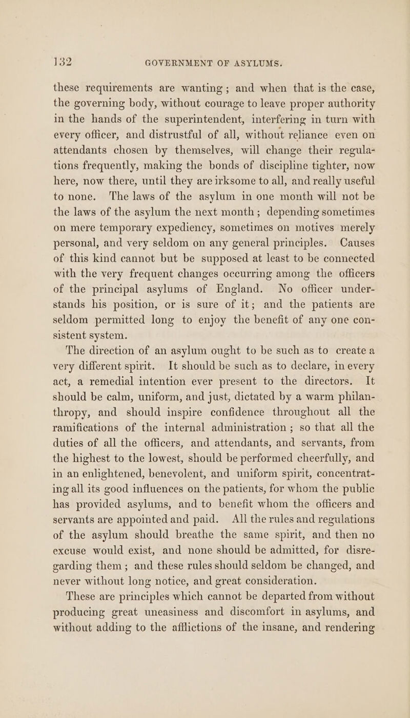 these requirements are wanting; and when that is the case, the governing body, without courage to leave proper authority in the hands of the superintendent, interfering in turn with every Officer, and distrustful of all, without reliance even on attendants chosen by themselves, will change their regula- tions frequently, making the bonds of discipline tighter, now here, now there, until they are irksome to all, and really useful to none. The laws of the asylum in one month will not be the laws of the asylum the next month; depending sometimes on mere temporary expediency, sometimes on motives merely personal, and very seldom on any general principles. Causes of this kind cannot but be supposed at least to be connected with the very frequent changes occurring among the officers of the principal asylums of England. No officer under- stands his position, or is sure of it; and the patients are seldom permitted long to enjoy the benefit of any one con- sistent system. The direction of an asylum ought to be such as to create a very different spirit. It should be such as to declare, in every act, a remedial intention ever present to the directors. It should be calm, uniform, and just, dictated by a warm philan- thropy, and should inspire confidence throughout all the ramifications of the internal administration ; so that all the duties of all the officers, and attendants, and servants, from the highest to the lowest, should be performed cheerfully, and in an enlightened, benevolent, and uniform spirit, concentrat- ing all its good influences on the patients, for whom the public has provided asylums, and to benefit whom the officers and servants are appointedand paid. All the rules and regulations of the asylum should breathe the same spirit, and then no excuse would exist, and none should be admitted, for disre- garding them; and these rules should seldom be changed, and never without long notice, and great consideration. These are principles which cannot be departed from without producing great uneasiness and discomfort in asylums, and without adding to the afflictions of the insane, and rendering