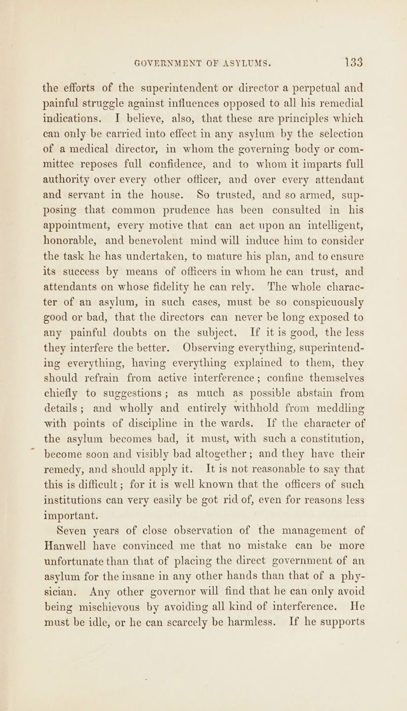 the efforts of the superintendent or director a perpetual and painful struggle against influences opposed to all his remedial indications. I believe, also, that these are principles which can only be carried into effect in any asylum by the selection of a medical director, in whom the governing body or com- mittee reposes full confidence, and to whom it imparts full authority over every other oflicer, and over every attendant and servant in the house. So trusted, and so armed, sup- posing that common prudence has been consulted in his appointment, every motive that can act upon an intelligent, honorable, and benevolent mind will induce him to consider the task he has undertaken, to mature his plan, and to ensure its success by means of officers in whom he can trust, and attendants on whose fidelity he can rely. The whole charac- ter of an asylum, in such cases, must be so conspicuously good or bad, that the directors can never be long exposed to any painful doubts on the subject. If it is good, the less they interfere the better. Observing everything, superintend- ing everything, having everything explained to them, they should refrain from active interference; confine themselves chiefly to suggestions; as much as possible abstain from details; and wholly and entirely withhold from meddling with points cf discipline in the wards. If the character of the asylum becomes bad, it must, with such a constitution, become soon and visibly bad altogether; and they have their remedy, and should apply it. It is not reasonable to say that this is difficult; for it 1s well known that the officers of such institutions can very easily be got rid of, even for reasons less important. Seven years of close observation of the management of Hanwell have convinced me that no mistake can be more unfortunate than that of placing the direct government of an asylum for the insane in any other hands than that of a phy- sician. Any other governor will find that he can only avoid being mischievous by avoiding all kind of interference. He must be idle, or he can scarcely be harmless. If he supports