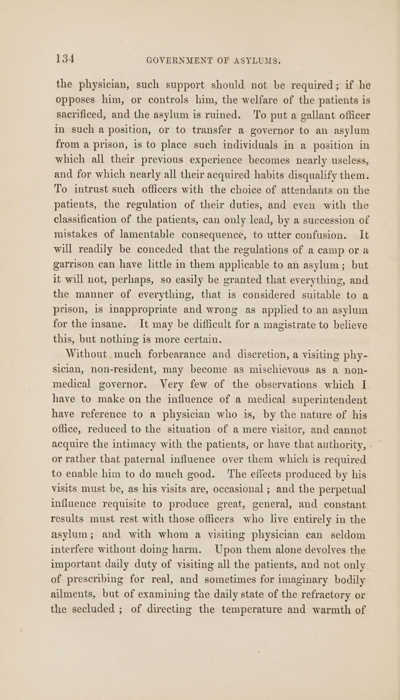 the physician, such support should not be required; if he opposes him, or controls him, the welfare of the patients is sacrificed, and the asylum is ruined. To put a gallant officer in such a position, or to transfer a governor to an asylum from a prison, is to place such individuals in a position in which all their previous experience becomes nearly useless, and for which nearly all their acquired habits disqualify them. To intrust such officers with the choice of attendants on the patients, the regulation of their duties, and even with the classification of the patients, can only lead, by a succession of mistakes of lamentable consequence, to utter confusion. It will readily be conceded that the regulations of a camp or a garrison can have little in them applicable to an asylum; but it will not, perhaps, so easily be granted that everything, and the manner of everything, that is considered suitable to a prison, is inappropriate and wrong as applied to an asylum for the insane. It may be difficult for a magistrate to believe this, but nothing is more certain. Without much forbearance and discretion, a visiting phy- siclan, non-resident, may become as mischievous as a non- medical governor. Very few of the observations which I have to make on the influence of a medical superintendent have reference to a physician who is, by the nature of his office, reduced to the situation of a mere visitor, and cannot acquire the intimacy with the patients, or have that authority, . or rather that paternal influence over them which is required to enable him to do much good. The effects produced by his visits must be, as his visits are, occasional ; and the perpetual influence requisite to produce great, general, and constant results must rest with those officers who live entirely in the asylum; and with whom a visiting physician can seldom interfere without doing harm. Upon them alone devolves the important daily duty of visiting all the patients, and not only of prescribing for real, and sometimes for imaginary bodily ailments, but of examining the daily state of the refractory or the secluded ; of directing the temperature and warmth of