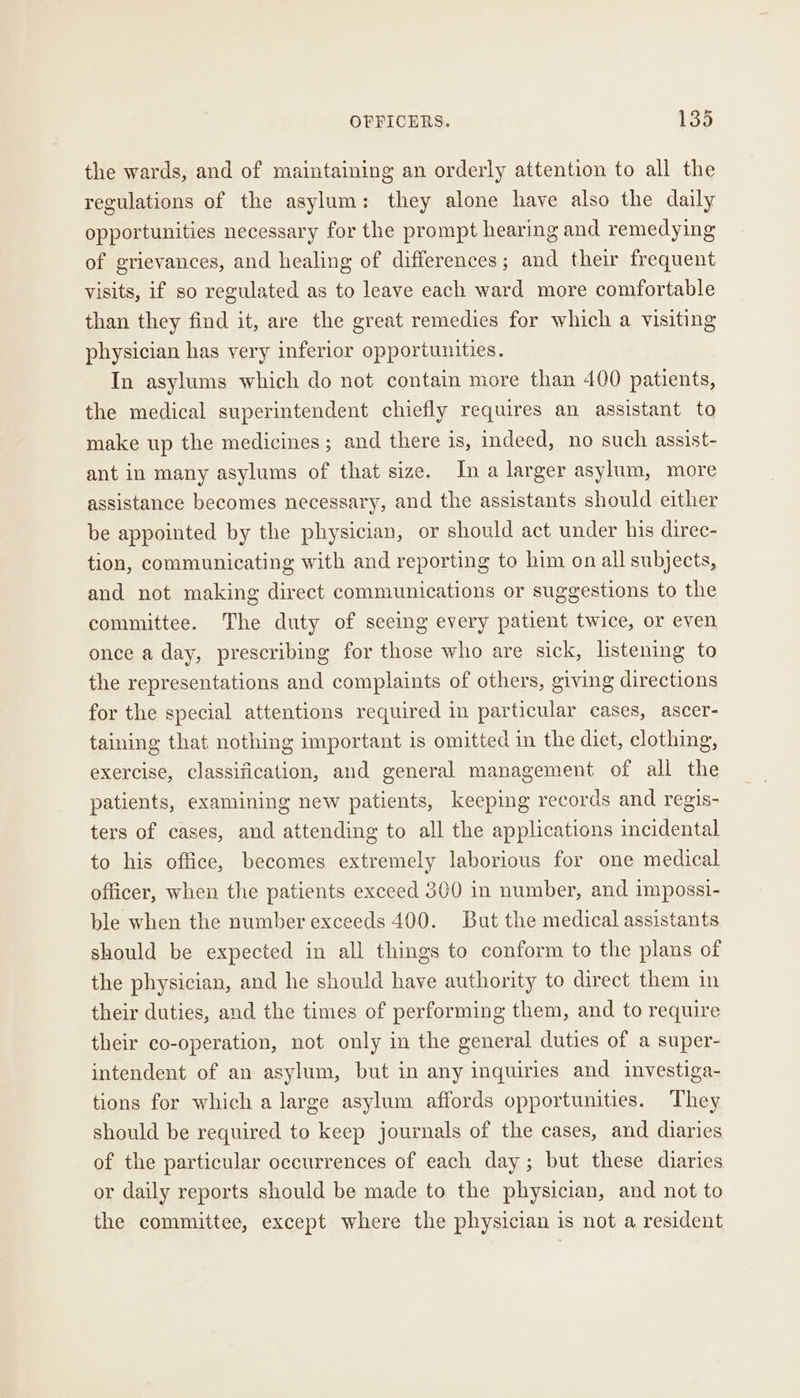the wards, and of maintaining an orderly attention to all the regulations of the asylum: they alone have also the daily opportunities necessary for the prompt hearing and remedying of grievances, and healing of differences; and their frequent visits, if so regulated as to leave each ward more comfortable than they find it, are the great remedies for which a visiting physician has very inferior opportunities. In asylums which do not contain more than 400 patients, the medical superintendent chiefly requires an assistant to make up the medicines ; and there is, Indeed, no such assist- ant in many asylums of that size. In a larger asylum, more assistance becomes necessary, and the assistants should either be appointed by the physician, or should act under his direc- tion, communicating with and reporting to him on all subjects, and not making direct communications or suggestions to the committee. The duty of seeing every patient twice, or even once a day, prescribing for those who are sick, listening to the representations and complaints of others, giving directions for the special attentions required in particular cases, ascer- taining that nothing important is omitted in the diet, clothing, exercise, classification, and general management of all the patients, examining new patients, keeping records and regis- ters of cases, and attending to all the applications incidental to his office, becomes extremely laborious for one medical officer, when the patients exceed 300 in number, and impossi- ble when the number exceeds 400. But the medical assistants should be expected in all things to conform to the plans of the physician, and he should have authority to direct them in their duties, and the times of performing them, and to require their co-operation, not only in the general duties of a super- intendent of an asylum, but in any inquiries and investiga- tions for which a large asylum affords opportunities. They should be required to keep journals of the cases, and diaries of the particular occurrences of each day; but these diaries or daily reports should be made to the physician, and not to the committee, except where the physician is not a resident