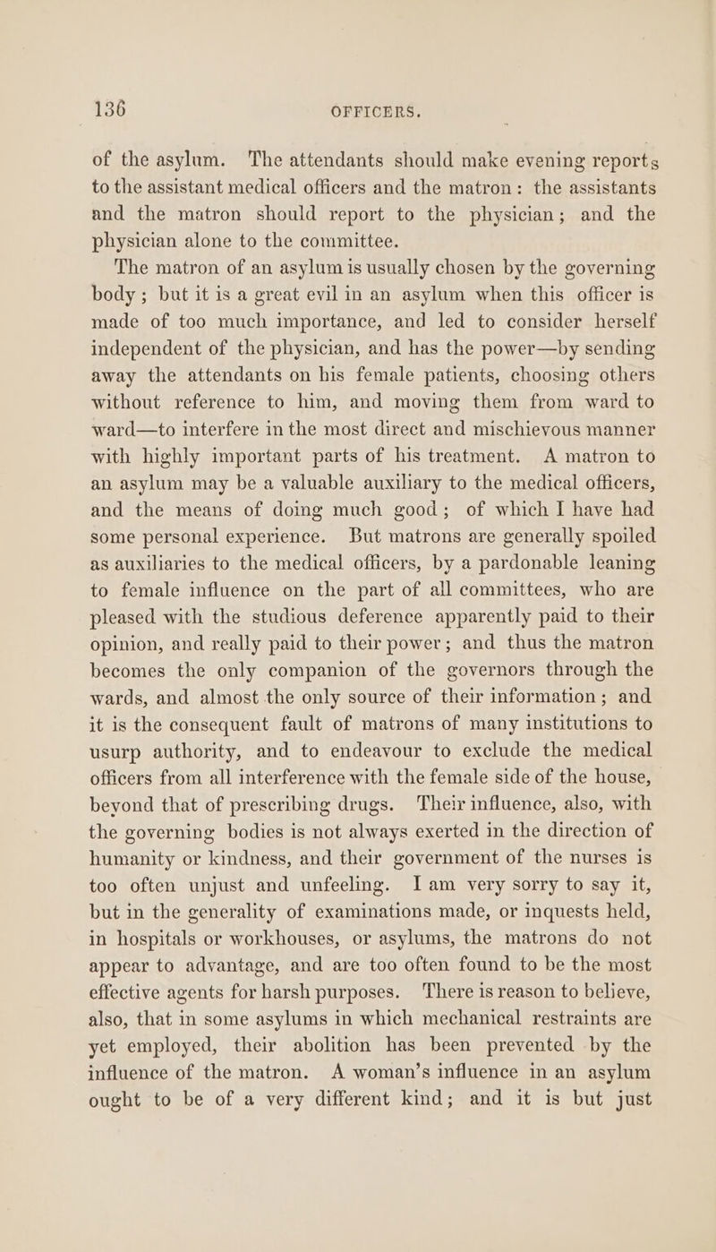 of the asylum. The attendants should make evening reports to the assistant medical officers and the matron: the assistants and the matron should report to the physician; and the physician alone to the committee. The matron of an asylum is usually chosen by the governing body ; but it is a great evil in an asylum when this officer is made of too much importance, and led to consider herself independent of the physician, and has the power—by sending away the attendants on his female patients, choosing others without reference to him, and moving them from ward to ward—to interfere in the most direct and mischievous manner with highly important parts of his treatment. A matron to an asylum may be a valuable auxiliary to the medical officers, and the means of doing much good; of which I have had some personal experience. But matrons are generally spoiled as auxiliaries to the medical officers, by a pardonable leaning to female influence on the part of all committees, who are pleased with the studious deference apparently paid to their opinion, and really paid to their power; and thus the matron becomes the only companion of the governors through the wards, and almost the only source of their information; and it is the consequent fault of matrons of many institutions to usurp authority, and to endeavour to exclude the medical officers from all interference with the female side of the house, - beyond that of prescribing drugs. Their influence, also, with the governing bodies is not always exerted in the direction of humanity or kindness, and their government of the nurses is too often unjust and unfeeling. Jam very sorry to say it, but in the generality of examinations made, or inquests held, in hospitals or workhouses, or asylums, the matrons do not appear to advantage, and are too often found to be the most effective agents for harsh purposes. There is reason to believe, also, that in some asylums in which mechanical restraints are yet employed, their abolition has been prevented by the influence of the matron. A woman’s influence in an asylum ought to be of a very different kind; and it is but just
