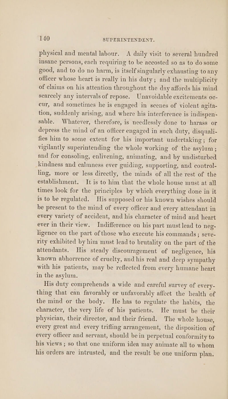 physical and mental labour. A daily visit to several hundred insane persons, each requiring to be accosted so as to do some good, and to do no harm, is itself singularly exhausting to any officer whose heart is really in his duty; and the multiplicity of claims on his attention throughout the day affords his mind scarcely any intervals of repose. Unavoidable excitements oc- cur, and sometimes he is engaged in scenes of violent agita- tion, suddenly arising, and where his interference is indispen- sable. Whatever, therefore, is needlessly done to harass or depress the mind of an officer engaged in such duty, disquali- fies him to some extent for his important undertaking; for vigilantly superintending the whole working of the asylum; and for consoling, enlivening, animating, and by undisturbed kindness and calmness ever guiding, supporting, and control- ling, more or less directly, the minds of all the rest of the establishment. It is to him that the whole house must at all times look for the principles by which everything done in it is to be regulated. His supposed or his known wishes should be present to the mind of every officer and every attendant in every variety of accident, and his character of mind and heart ever in their view. Indifference on his part must lead to neg- ligence on the part of those who execute his commands; seve- rity exhibited by him must lead to brutality on the part of the attendants. His steady discouragement of negligence, his known abhorrence of cruelty, and his real and deep sympathy with his patients, may be reflected from every humane heart in the asylum. His duty comprehends a wide and careful survey of every- thing that can favorably or unfavorably affect the health of the mind or the body. He has to regulate the habits, the character, the very life of his patients. He must be their physician, their director, and their friend. The whole house, every great and every trifling arrangement, the disposition of every officer and servant, should be in perpetual conformity to his views ; so that one uniform idea may animate all to whom his orders are intrusted, and the result be one uniform plan.