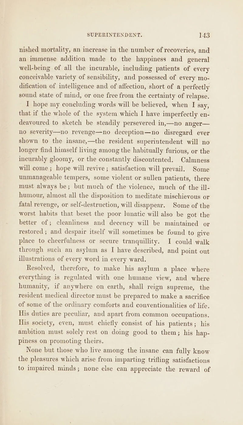 nished mortality, an increase in the number of recoveries, and an immense addition made to the happiness and general well-being of all the incurable, including patients of every conceivable variety of sensibility, and possessed of every mo- dification of intelligence and of affection, short of a perfectly sound state of mind, or one free from the certainty of relapse. I hope my concluding words will be believed, when I say, that if the whole of the system which I have imperfectly en- deavoured to sketch be steadily persevered in,—no anger— no severity—no revenge—no deception—no disregard ever shown to the insane,—the resident superintendent will no longer find himself living among the habitually furious, or the incurably gloomy, or the constantly discontented. Calmness will come ; hope will revive ; satisfaction will prevail. Some unmanageable tempers, some violent or sullen patients, there must always be; but much of the violence, much of the ill- humour, almost all the disposition to meditate mischievous or fatal revenge, or self-destruction, will disappear. Some of the worst habits that beset the poor lunatic will also be got the better of; cleanliness and decency will be maintained or restored ; and despair itself will sometimes be found to give place to cheerfulness or secure tranquillity. I could walk through such an asylum as I have described, and point out illustrations of every word in every ward. Resolved, therefore, to make his asylum a place where everything is regulated with one humane view, and where humanity, if anywhere on earth, shall reign supreme, the resident medical director must be prepared to make a sacrifice of some of the ordinary comforts and conventionalities of life. His duties are peculiar, and apart from common occupations. His society, even, must chiefly consist of his patients; his ambition must solely rest on doing good to them; his hap- piness on promoting theirs. None but those who live among the insane can fully know the pleasures which arise from imparting trifling satisfactions to impaired minds; none else can appreciate the reward of