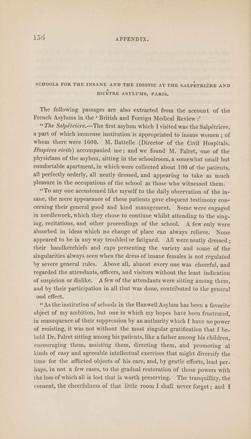 A “ SCHOOLS FOR THE INSANE AND THE IDIOTIC AT THE SALPETRIERE AND A BICETRE ASYLUMS, PARIS, The following passages are also extracted from the account of the French Asylums in the ‘ British and Foreign Medical Review :’ “The Salpétriére.—The first asylum which I visited was the Salpétriére, a part of which immense institution is appropriated to insane women ; of whom there were 1600. M. Battelle (Director of the Civil Hospitals, Hospices civils) accompanied me; and we found M. Falret, one of the physicians of the asylum, sitting in the schoolroom, a somewhat small but comfortable apartment, in which were collected about 100 of the patients, all perfectly orderly, all neatly dressed, and appearing to take as much pleasure in the occupations of the school as those who witnessed them. ‘To any one accustomed like myself to the daily observation of the in- sane, the mere appearance of these patients gave eloquent testimony con- cerning their general good and kind management. Some were engaged in needlework, which they chose to continue whilst attending to the sing- ing, recitations, and other proceedings of the school. A few only were absorbed in ideas which no change of place can always relieve. None appeared to be in any way troubled or fatigued. All were neatly dressed ; their handkerchiefs and caps presenting the variety and some of the singularities always seen when the dress of insane females is not regulated by severe general rules. Above all, almost every one was cheerful, and regarded the attendants, officers, and visitors without the least indication of suspicion or dislike. A few of the attendants were sitting among them, and by their participation in all that was done, contributed to the general ood effect. ‘As the institution of schools in the Hanwell Asylum has been a favorite object of my ambition, but one in which my hopes have been frustrated, in consequence of their suppression by an authority which I have no power of resisting, it was not without the most singular gratification that I be- held Dr. Falret sitting among his patients, like a father among his children, encouraging them, assisting them, directing them, and promoting al kinds of easy and agreeable intellectual exercises that might diversify the time for the afflicted objects of his care, and, by gentle efforts, lead per- haps, in not a few cases, to the gradual restoration of those powers with the loss of which all is lost that is worth preserving. The tranquillity, the consent, the cheerfulness of that little room I shall never forget; and I