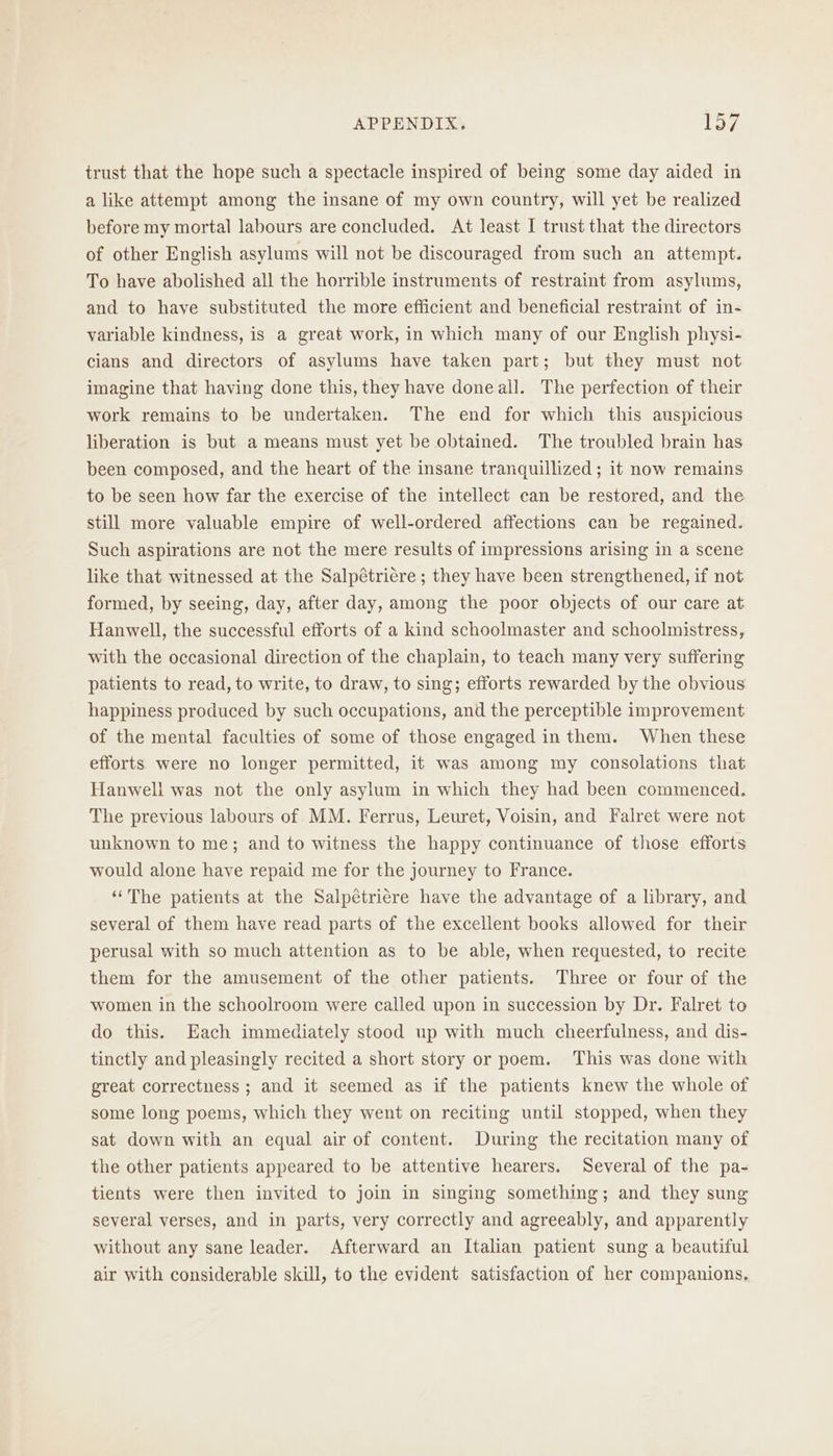 trust that the hope such a spectacle inspired of being some day aided in a like attempt among the insane of my own country, will yet be realized before my mortal labours are concluded. At least I trust that the directors of other English asylums will not be discouraged from such an attempt. To have abolished all the horrible instruments of restraint from asylums, and to have substituted the more efficient and beneficial restraint of in- variable kindness, is a great work, in which many of our English physi- cians and directors of asylums have taken part; but they must not imagine that having done this, they have doneall. The perfection of their work remains to be undertaken. The end for which this auspicious liberation is but a means must yet be obtained. The troubled brain has been composed, and the heart of the insane tranquillized ; it now remains to be seen how far the exercise of the intellect can be restored, and the still more valuable empire of well-ordered affections can be regained. Such aspirations are not the mere results of impressions arising in a scene like that witnessed at the Salpétriére ; they have been strengthened, if not formed, by seeing, day, after day, among the poor objects of our care at Hanwell, the successful efforts of a kind schoolmaster and schoolmistress, with the occasional direction of the chaplain, to teach many very suffering patients to read, to write, to draw, to sing; efforts rewarded by the obvious happiness produced by such occupations, and the perceptible improvement of the mental faculties of some of those engaged in them. When these efforts were no longer permitted, it was among my consolations that Hanwell was not the only asylum in which they had been commenced. The previous labours of MM. Ferrus, Leuret, Voisin, and Falret were not unknown to me; and to witness the happy continuance of those efforts would alone have repaid me for the journey to France. ‘‘The patients at the Salpetricre have the advantage of a library, and several of them have read parts of the excellent books allowed for their perusal with so much attention as to be able, when requested, to recite them for the amusement of the other patients. Three or four of the women in the schoolroom were called upon in succession by Dr. Falret to do this. Each immediately stood up with much cheerfulness, and dis- tinctly and pleasingly recited a short story or poem. This was done with great correctness ; and it seemed as if the patients knew the whole of some long poems, which they went on reciting until stopped, when they sat down with an equal air of content. During the recitation many of the other patients appeared to be attentive hearers. Several of the pa- tients were then invited to join in singing something; and they sung several verses, and in parts, very correctly and agreeably, and apparently without any sane leader. Afterward an Italian patient sung a beautiful air with considerable skill, to the evident satisfaction of her companions.