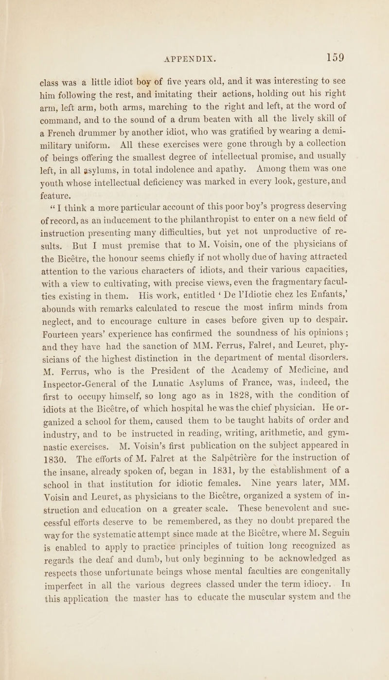 class was a little idiot boy of five years old, and it was interesting to see him following the rest, and imitating their actions, holding out his right arm, left arm, both arms, marching to the right and left, at the word of command, and to the sound of a drum beaten with all the lively skill of a French drummer by another idiot, who was gratified by wearing a demi- military uniform. All these exercises were gone through by a collection of beings offering the smallest degree of intellectual promise, and usually left, in all asylums, in total indolence and apathy. Among them was one youth whose intellectual deficiency was marked in every look, gesture, and feature. “TJ think a more particular account of this poor boy’s progress deserving of record, as an inducement to the philanthropist to enter on a new field of instruction presenting many difficulties, but yet not unproductive of re- sults. But I must premise that to M. Voisin, one of the physicians of the Bicétre, the honour seems chiefly if not wholly due of having attracted attention to the various characters of idiots, and their various capacities, with a view to cultivating, with precise views, even the fragmentary facul- ties existing in them. His work, entitled ‘ De l’Idiotie chez les Enfants,’ abounds with remarks calculated to rescue the most infirm minds from neglect, and to encourage culture in cases before given up to despair. Fourteen years’ experience has confirmed the soundness of his opinions ; and they have had the sanction of MM. Ferrus, Falret, and Leuret, phy- sicians of the highest distinction in the department of mental disorders. M. Ferrus, who is the President of the Academy of Medicine, and Inspector-General of the Lunatic Asylums of France, was, indeed, the first to occupy himself, so long ago as in 1828, with the condition of idiots at the Bicétre, of which hospital he was the chief physician. He or- ganized a school for them, caused them to be taught habits of order and industry, and to be instructed in reading, writing, arithmetic, and gym- nastic exercises. M. Voisin’s first publication on the subject appeared in 1830. The efforts of M. Falret at the Salpétricre for the instruction of the insane, already spoken of, began in 1831, by the establishment of a school in that institution for idiotic females. Nine years later, MM. Voisin and Leuret, as physicians to the Bicétre, organized a system of in- struction and education on a greater scale. These benevolent and suc- cessful efforts deserve to be remembered, as they no doubt prepared the way for the systematic attempt since made at the Bicétre, where M. Seguin is enabled to apply to practice principles of tuition long recognized as regards the deaf and dumb, but only beginning to be acknowledged as respects those unfortunate beings whose mental faculties are congenitally imperfect in all the various degrees classed under the term idiocy. In this application the master has to educate the muscular system and the