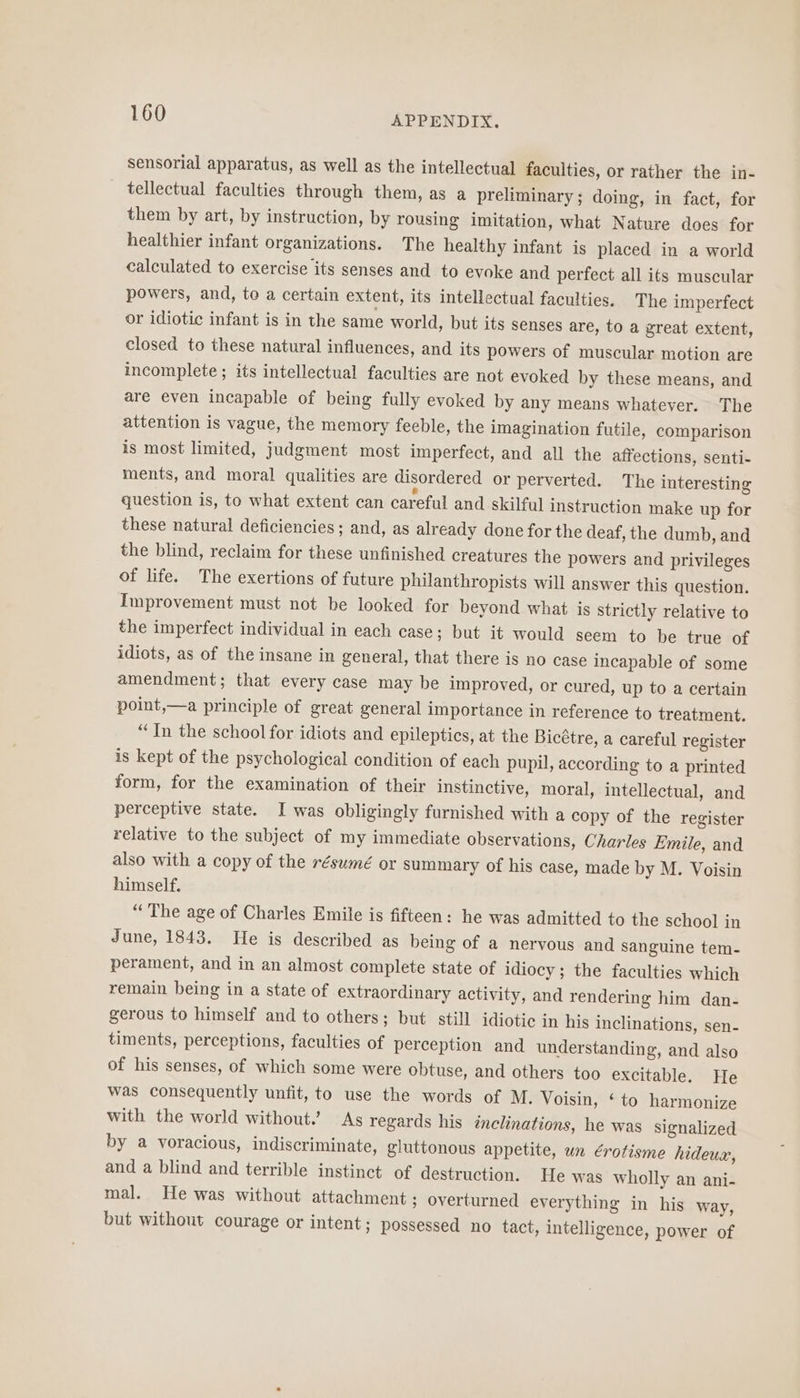 sensorial apparatus, as well as the intellectual faculties, or rather the in- tellectual faculties through them, as a preliminary; doing, in fact, for them by art, by instruction, by rousing imitation, what Nature does for healthier infant organizations. The healthy infant is placed in a world calculated to exercise its senses and to evoke and perfect all its muscular powers, and, to a certain extent, its intellectual faculties. The imperfect or idiotic infant is in the same world, but its senses are, to a great extent, closed to these natural influences, and its powers of muscular motion are incomplete ; its intellectual faculties are not evoked by these means, and are even incapable of being fully evoked by any means whatever. The attention is vague, the memory feeble, the imagination futile, comparison is most limited, judgment most imperfect, and all the affections, senti- ments, and moral qualities are disordered or perverted. The interesting question is, to what extent can careful and skilful instruction make up for these natural deficiencies ; and, as already done for the deaf, the dumb, and the blind, reclaim for these unfinished creatures the powers and privileges of life. The exertions of future philanthropists will answer this question. Improvement must not be looked for beyond what is strictly relative to the imperfect individual in each case; but it would seem to be true of idiots, as of the insane in general, that there is no case incapable of some amendment; that every case may be improved, or cured, up to a certain point,—a principle of great general importance in reference to treatment. “In the school for idiots and epileptics, at the Bicétre, a careful register is kept of the psychological condition of each pupil, according to a printed form, for the examination of their instinctive, moral, intellectual, and perceptive state. I was obligingly furnished with a copy of the register relative to the subject of my immediate observations, Charles Emile, and also with a copy of the résumé or summary of his case, made by M. Voisin himself. “The age of Charles Emile is fifteen: he was admitted to the school in June, 1843. He is described as being of a nervous and sanguine tem- perament, and in an almost complete state of idiocy ; the faculties which remain being in a state of extraordinary activity, and rendering him dan- gerous to himself and to others; but still idiotic in his inclinations, sen- timents, perceptions, faculties of perception and understanding, and also of his senses, of which some were obtuse, and others too excitable. He was consequently unfit, to use the words of M. Voisin, ‘ to harmonize with the world without.’ As regards his inclinations, he was signalized by a voracious, indiscriminate, gluttonous appetite, wn érotisme hideux, and a blind and terrible instinct of destruction. He was wholly an ani- mal. He was without attachment ; overturned everything in his way, but without courage or intent ; possessed no tact, intelligence, power of