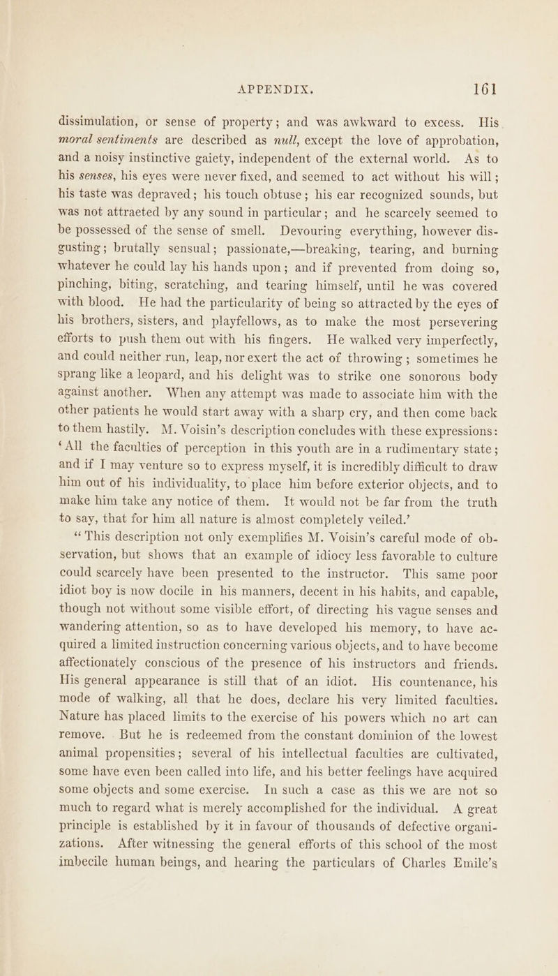 dissimulation, or sense of property; and was awkward to excess. His moral sentiments are described as null, except the love of approbation, and a noisy instinctive gaiety, independent of the external world. As to his senses, his eyes were never fixed, and seemed to act without his will; his taste was depraved; his touch obtuse; his ear recognized sounds, but was not attraeted by any sound in particular; and he scarcely seemed to be possessed of the sense of smell. Devouring everything, however dis- gusting; brutally sensual; passionate,—breaking, tearing, and burning whatever he could lay his hands upon; and if prevented from doing so, pinching, biting, scratching, and tearing himself, until he was covered with blood. He had the particularity of being so attracted by the eyes of his brothers, sisters, and playfellows, as to make the most persevering efforts to push them out with his fingers. He walked very imperfectly, and could neither run, leap, nor exert the act of throwing ; sometimes he sprang like a leopard, and his delight was to strike one sonorous body against another. When any attempt was made to associate him with the other patients he would start away with a sharp cry, and then come back to them hastily. M. Voisin’s description concludes with these expressions: ‘All the faculties of perception in this youth are in a rudimentary state ; and if I may venture so to express myself, it is incredibly difficult to draw him out of his individuality, to place him before exterior objects, and to make him take any notice of them. It would not be far from the truth to say, that for him all nature is almost completely veiled.’ “This description not only exemplifies M. Voisin’s careful mode of ob- servation, but shows that an example of idiocy less favorable to culture could scarcely have been presented to the instructor. This same poor idiot boy is now docile in his manners, decent in his hahits, and capable, though not without some visible effort, of directing his vague senses and wandering attention, so as to have developed his memory, to have ac- quired a limited instruction concerning various objects, and to have become affectionately conscious of the presence of his instructors and friends. His general appearance is still that of an idiot. His countenance, his mode of walking, all that he does, declare his very limited faculties. Nature has placed limits to the exercise of his powers which no art can remove. . But he is redeemed from the constant dominion of the lowest animal propensities; several of his intellectual faculties are cultivated, some have eyen been called into life, and his better feelings have acquired some objects and some exercise. In such a case as this we are not so much to regard what is merely accomplished for the individual. A great principle is established by it in favour of thousands of defective organi- zations. After witnessing the general efforts of this school of the most imbecile human beings, and hearing the particulars of Charles Emile’s