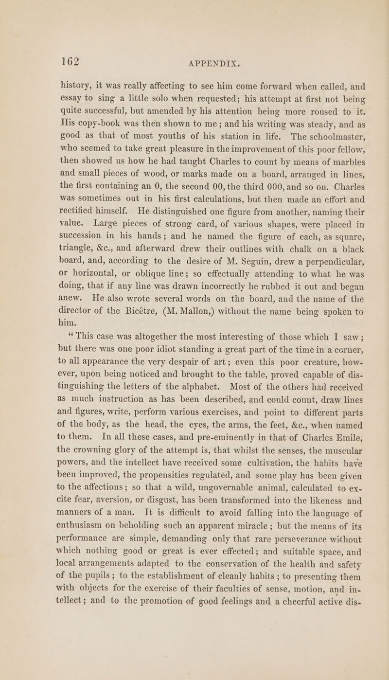 history, it was really affecting to see him come forward when called, and essay to sing a little solo when requested; his attempt at first not being quite successful, but amended by his attention being more roused to it. His copy-book was then shown to me; and his writing was steady, and as good as that of most youths of his station in life. The schoolmaster, who seemed to take great pleasure in the improvement of this poor fellow, then showed us how he had taught Charles to count by means of marbles and small pieces of wood, or marks made on a board, arranged in lines, the first containing an 0, the second 00, the third 000, and so on. Charles was sometimes out in his first calculations, but then made an effort and rectified himself. He distinguished one figure from another, naming their value. Large pieces of strong card, of various shapes, were placed in succession in his hands; and he named the figure of each, as square, triangle, &amp;c., and afterward drew their outlines with chalk on a black board, and, according to the desire of M. Seguin, drew a perpendicular, or horizontal, or oblique line; so effectually attending to what he was doing, that if any line was drawn incorrectly he rubbed it out and began anew. He also wrote several words on the board, and the name of the director of the Bicétre, (M. Mallon,) without the name being spoken to him. “This case was altogether the most interesting of those which I saw; but there was one poor idiot standing a great part of the time in a corner, to all appearance the very despair of art; even this poor creature, how- ever, upon being noticed and brought to the table, proved capable of dis- tinguishing the letters of the alphabet. Most of the others had received as much instruction as has been described, and could count, draw lines and figures, write, perform various exercises, and point to different parts of the body, as the head, the eyes, the arms, the feet, &amp;c., when named to them. In all these cases, and pre-eminently in that of Charles Emile, the crowning glory of the attempt is, that whilst the senses, the muscular powers, and the intellect have received some cultivation, the habits have been improved, the propensities regulated, and some play has been given to the affections; so that a wild, ungovernable animal, calculated to ex- cite fear, aversion, or disgust, has been transformed into the likeness and manners of aman. It is difficult to avoid falling into the language of enthusiasm on beholding such an apparent miracle ; but the means of its performance are simple, demanding only that rare perseverance without which nothing good or great is ever effected; and suitable space, and local arrangements adapted to the conservation of the health and safety of the pupils; to the establishment of cleanly habits ; to presenting them with objects for the exercise of their faculties of sense, motion, and in- tellect; and to the promotion of good feelings and a cheerful active dis-