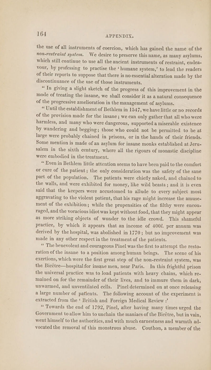 the use of all instruments of coercion, which has gained the name of the non-restraint system. We desire to preserve this name, as many asylums, which still continue to use all the ancient instruments of restraint, endea- vour, by professing to practise the ‘humane system,’ to lead the readers of their reports to suppose that there is no essential alteration made by the discontinuance of the use of those instruments. “In giving a slight sketch of the progress of this improvement in the mode of treating the insane, we shall consider it as a natural consequence of the progressive amelioration in the management of asylums. “ Until the establishment of Bethlem in 1547 , we have little or no records of the provision made for the insane; we can only gather that all who were harmless, and many who were dangerous, supported a miserable existence by wandering and begging; those who could not be permitted to be at large were probably chained in prisons, or in the hands of their friends. Some mention is made of an asylum for insane monks established at Jeru- salem in the sixth century, where all the rigours of monastic discipline were embodied in the treatment. “Even in Bethlem little attention seems to have been paid to the comfort or cure of the patient; the only consideration was the safety of the sane part of the population. The patients were chiefly naked, and chained to the walls, and were exhibited for money, like wild beasts ; and it is even said that the keepers were accustomed to allude to every subject most aggravating to the violent patient, that his rage might increase the amuse- ment of the exhibition; while the propensities of the filthy were encou- raged, and the voracious idiot was kept without food, that they might appear as more striking objects of wonder to the idle crowd. This shameful practice, by which it appears that an income of 400/. per annum was derived by the hospital, was abolished in 1770; but no improvement was made in any other respect in the treatment of the patients. “ The benevolent and courageous Pinel was the first to attempt the resto- ration of the insane to a position among human beings. The scene of his exertions, which were the first great step of the non-restraint system, was the Bicétre—hospital for insane men, near Paris. In this frightful prison the universal practice was to load patients with heavy chains, which re- mained on for the remainder of their lives, and to immure them in dark, unwarmed, and unventilated cells. Pinel determined on at once releasing a large number of patients. The following account of the experiment is extracted from the ‘ British and Foreign Medical Review :’ “‘ Towards the end of 1792, Pinel, after having many times urged the Government to allow him to unchain the maniacs of the Bic¢tre, but in vain, went himself to the authorities, and with much earnestness and warmth ad- vocated the removal of this monstrous abuse. Couthon, a member of the