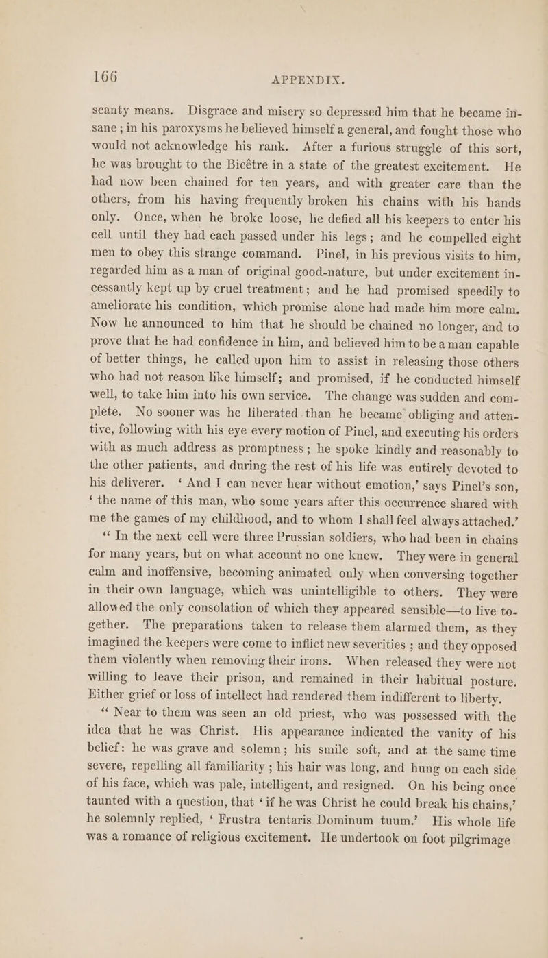scanty means, Disgrace and misery so depressed him that he became in- sane ; in his paroxysms he believed himself a general, and fought those who would not acknowledge his rank. After a furious struggle of this sort, he was brought to the Bicétre in a state of the greatest excitement. He had now been chained for ten years, and with greater care than the others, from his having frequently broken his chains with his hands only. Once, when he broke loose, he defied all his keepers to enter his cell until they had each passed under his legs; and he compelled eight men to obey this strange command. Pinel, in his previous visits to him, regarded him as a man of original good-nature, but under excitement in- cessantly kept up by cruel treatment; and he had promised speedily to ameliorate his condition, which promise alone had made him more calm. Now he announced to him that he should be chained no longer, and to prove that he had confidence in him, and believed him to be a man capable of better things, he called upon him to assist in releasing those others who had not reason like himself; and promised, if he conducted himself well, to take him into his own service. The change was sudden and com- plete. No sooner was he liberated.than he became’ obliging and atten- tive, following with his eye every motion of Pinel, and executing his orders with as much address as promptness; he spoke kindly and reasonably to the other patients, and during the rest of his life was entirely devoted to his deliverer. ‘ And I can never hear without emotion,’ says Pinel’s son, ‘ the name of this man, who some years after this occurrence shared with me the games of my childhood, and to whom I shall feel always attached.’ “‘ In the next cell were three Prussian soldiers, who had been in chains for many years, but on what account no one knew. They were in general calm and inoffensive, becoming animated only when conversing together in their own language, which was unintelligible to others. They were allowed the only consolation of which they appeared sensible—to live to- gether. The preparations taken to release them alarmed them, as they imagined the keepers were come to inflict new severities ; and they opposed them violently when removing their irons. When released they were not willing to leave their prison, and remained in their habitual posture. Either grief or loss of intellect had rendered them indifferent to liberty. ‘‘ Near to them was seen an old priest, who was possessed with the idea that he was Christ. His appearance indicated the vanity of his belief: he was grave and solemn; his smile soft, and at the same time severe, repelling all familiarity ; his hair was long, and hung on each side of his face, which was pale, intelligent, and resigned. On his being once taunted with a question, that ‘if he was Christ he could break his chains,’ he solemnly replied, ‘ Frustra tentaris Dominum tuum.’ His whole life was a romance of religious excitement. He undertook on foot pilgrimage