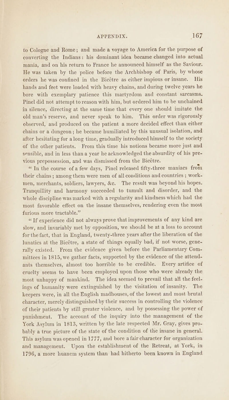 to Cologne and Rome; and made a voyage to America for the purpose of converting the Indians: his dominant idea became changed into actual mania, and on his return to France he announced himself as the Saviour. He was taken by the police before the Archbishop of Paris, by whose orders he was confined in the Bicétre as either impious or insane. His hands and feet were loaded with heavy chains, and during twelve years he bore with exemplary patience this martyrdom and constant sarcasms. Pinel did not attempt to reason with him, but ordered him to be unchained in silence, directing at the same time that every one should imitate the old man’s reserve, and never speak to him. This order was rigorously observed, and produced on the patient a more decided effect than either chains or a dungeon; he became humiliated by this unusual isolation, and after hesitating for along time, gradually introduced himself to the society of the other patients. From this time his notions became more just and sensible, and in less thana year he acknowledged the absurdity of his pre- vious prepossession, and was dismissed from the Bicétre. ‘“‘In the course of a few days, Pinel released fifty-three maniacs from their chains ; among them were men of all conditions and countries ; work- men, merchants, soldiers, lawyers, &amp;c. The result was beyond his hopes. Tranquillity and harmony succeeded to tumult and disorder, and the whole discipline was marked with a regularity and kindness which had the most favorable effect on the insane themselves, rendering even the most furious more tractable.” “Tf experience did not always prove that improvements of any kind are slow, and invariably met by opposition, we should be at a loss to account for the fact, that in England, twenty-three years after the liberation of the lunatics at the Bicétre, a state of things equally bad, if not worse, gene- rally existed. From the evidence given before the Parliamentary Com- mittees in 1815, we gather facts, supported by the evidence of the attend- ants themselves, almost too horrible to be credible. Every artifice of cruelty seems to have been employed upon those who were already the most unhappy of mankind. The idea seemed to prevail that all the feel- ings of humanity were extinguished by the visitation of insanity. The keepers were, in all the English madhouses, of the lowest and most brutal character, merely distinguished by their success in controlling the violence of their patients by still greater violence, and by possessing the power of punishment. The account of the inquiry into the management of the York Asylum in 1813, written by the late respected Mr. Gray, gives pro- bably a true picture of the state of the condition of the insane in general, This asylum was opened in 1777, and bore a fair character for organization and management. Upon the establishment of the Retreat, at York, in 1796, a more huanem system than had hitherto been known in England