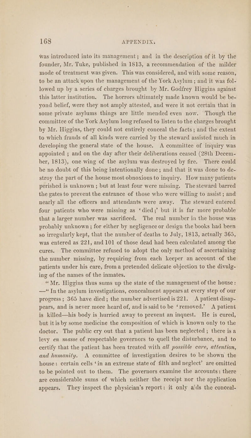 was introduced into its management; and in the description of it by the founder, Mr. Tuke, published in 1813, a recommendation of the milder mode of treatment was given. This was considered, and with some reason, to be an attack upon the management of the York Asylum ; and it was fol- lowed up by a series of charges brought by Mr. Godfrey Higgins against this latter institution. The horrors ultimately made known would be be- yond belief, were they not amply attested, and were it not certain that in some private asylums things are little mended even now. Though the committee of the York Asylum long refused to listen to the charges brought by Mr. Higgins, they could not entirely conceal the facts ; and the extent to which frauds of all kinds were carried by the steward assisted much in developing the general state of the house. A committee of inquiry was appointed ; and on the day after their deliberations ceased (28th Decem- ber, 1813), one wing of the asylum was destroyed by fire. There could be no doubt of this being intentionally done; and that it was done to de- stroy the part of the house most obnoxious to inquiry. How many patients perished is unknown ; but at least four were missing. The steward barred the gates to prevent the entrance of those who were willing to assist ; and nearly all the officers and attendants were away. The steward entered four patients who were missing as ‘died;’ but it is far more probable that a larger number was sacrificed. The real number in the house was probably unknown ; for either by negligence or design the books had been so irregularly kept, that the number of deaths to July, 1813, actually 365, was entered as 221, and 101 of those dead had been calculated among the cures. The committee refused to adopt the only method of ascertaining the number missing, by requiring from each keeper an account of the patients under his care, froma pretended delicate objection to the divulg- ing of the names of the inmates. “Mr. Higgins thus sums up the state of the management of the house: —“ In the asylum investigations, concealment appears at every step of our progress; 365 have died; the number advertised is 221. A patient disap- pears, and is never more heard of, and is said to be ‘removed.’ A patient is killed—his body is hurried away to prevent an inquest. He is cured, but itis by some medicine the composition of which is known only to the doctor. The public cry out that a patient has been neglected ; there isa levy en masse of respectable governors to quell the disturbance, and to certify that the patient has been treated with all possible care, attention, and humanity. A committee of investigation desires to be shown the house: certain cells ‘in an extreme state of filth and neglect’ are omitted to be pointed out to them. The governors examine the accounts: there | are considerable sums of which neither the receipt nor the application appears. They inspect the physician’s report: it only aids the conceal-