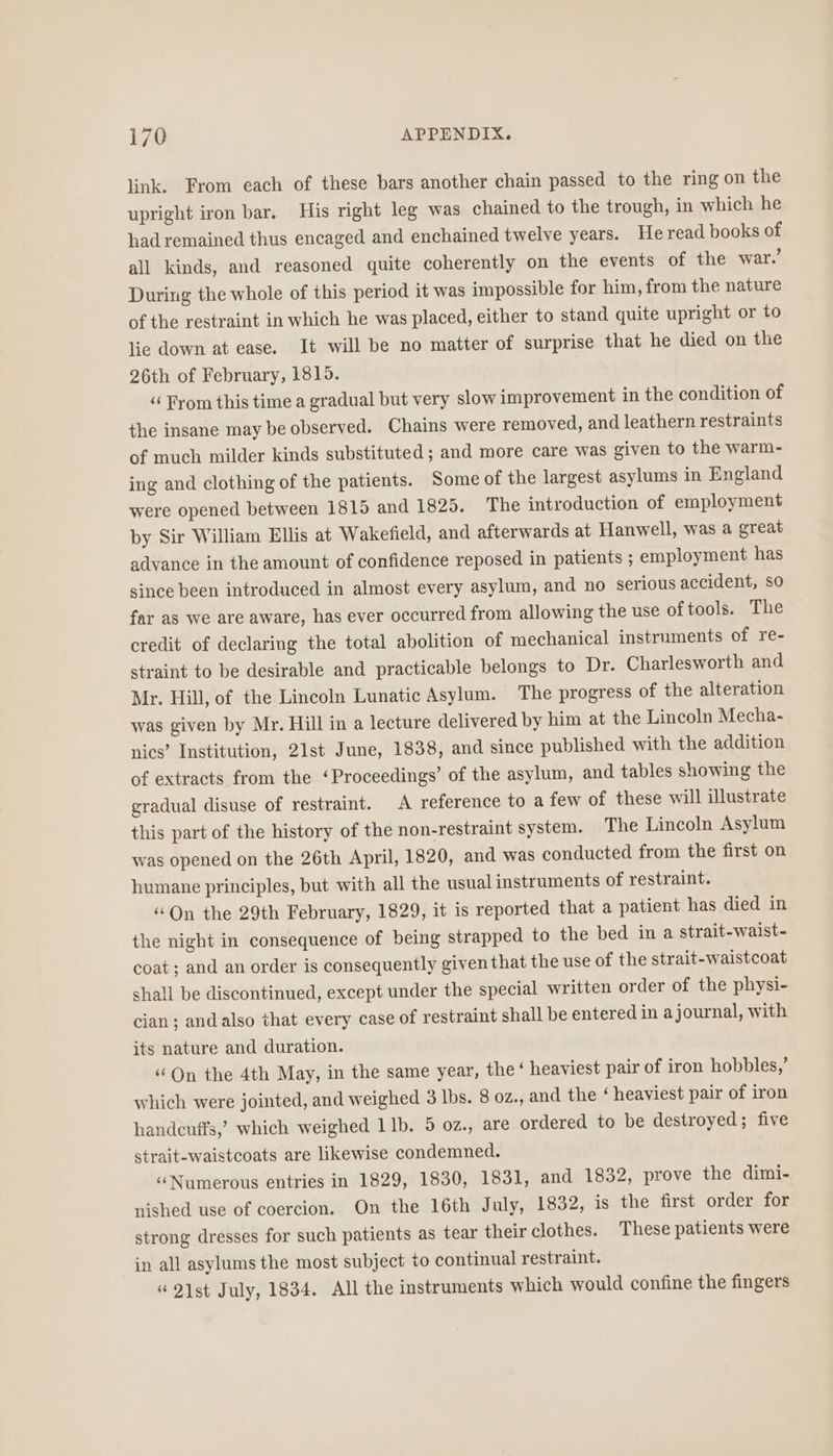 link. From each of these bars another chain passed to the ring on the upright iron bar. His right leg was chained to the trough, in which he had remained thus encaged and enchained twelve years. He read books of all kinds, and reasoned quite coherently on the events of the war.’ During the whole of this period it was impossible for him, from the nature of the restraint in which he was placed, either to stand quite upright or to lie down at ease. It will be no matter of surprise that he died on the 26th of February, 18195. “‘ From this time a gradual but very slow improvement in the condition of the insane may be observed. Chains were removed, and leathern restraints of much milder kinds substituted; and more care was given to the warm- ing and clothing of the patients. Some of the largest asylums in England were opened between 1815 and 1820. The introduction of employment by Sir William Ellis at Wakefield, and afterwards at Hanwell, was a great advance in the amount of confidence reposed in patients ; employment has since been introduced in almost every asylum, and no serious accident, so far as we are aware, has ever occurred from allowing the use of tools. The credit of declaring the total abolition of mechanical instruments of re- straint to be desirable and practicable belongs to Dr. Charlesworth and Mr. Hill, of the Lincoln Lunatic Asylum. The progress of the alteration was given by Mr. Hill in a lecture delivered by him at the Lincoln Mecha- nics’ Institution, 21st June, 1838, and since published with the addition of extracts from the ‘Proceedings’ of the asylum, and tables showing the gradual disuse of restraint. A reference to a few of these will illustrate this part of the history of the non-restraint system. The Lincoln Asylum was opened on the 26th April, 1820, and was conducted from the first on humane principles, but with all the usual instruments of restraint. ‘On the 29th February, 1829, it is reported that a patient has died in the night in consequence of being strapped to the bed in a strait-waist- coat; and an order is consequently given that the use of the strait-waistcoat shall be discontinued, except under the special written order of the physi- cian; and also that every case of restraint shall be entered in ajournal, with its nature and duration. ‘On the 4th May, in the same year, the‘ heaviest pair of iron hobbles,’ which were jointed, and weighed 3 lbs. 8 oz., and the ‘ heaviest pair of iron handcuffs,’ which weighed 1b. 5 0z., are ordered to be destroyed; five strait-waistcoats are likewise condemned. ‘(Numerous entries in 1829, 1830, 1831, and 1832, prove the dimi- nished use of coercion. On the 16th July, 1832, is the first order for strong dresses for such patients as tear their clothes. These patients were in all asylums the most subject to continual restraint. “ 21st July, 1834, All the instruments which would confine the fingers