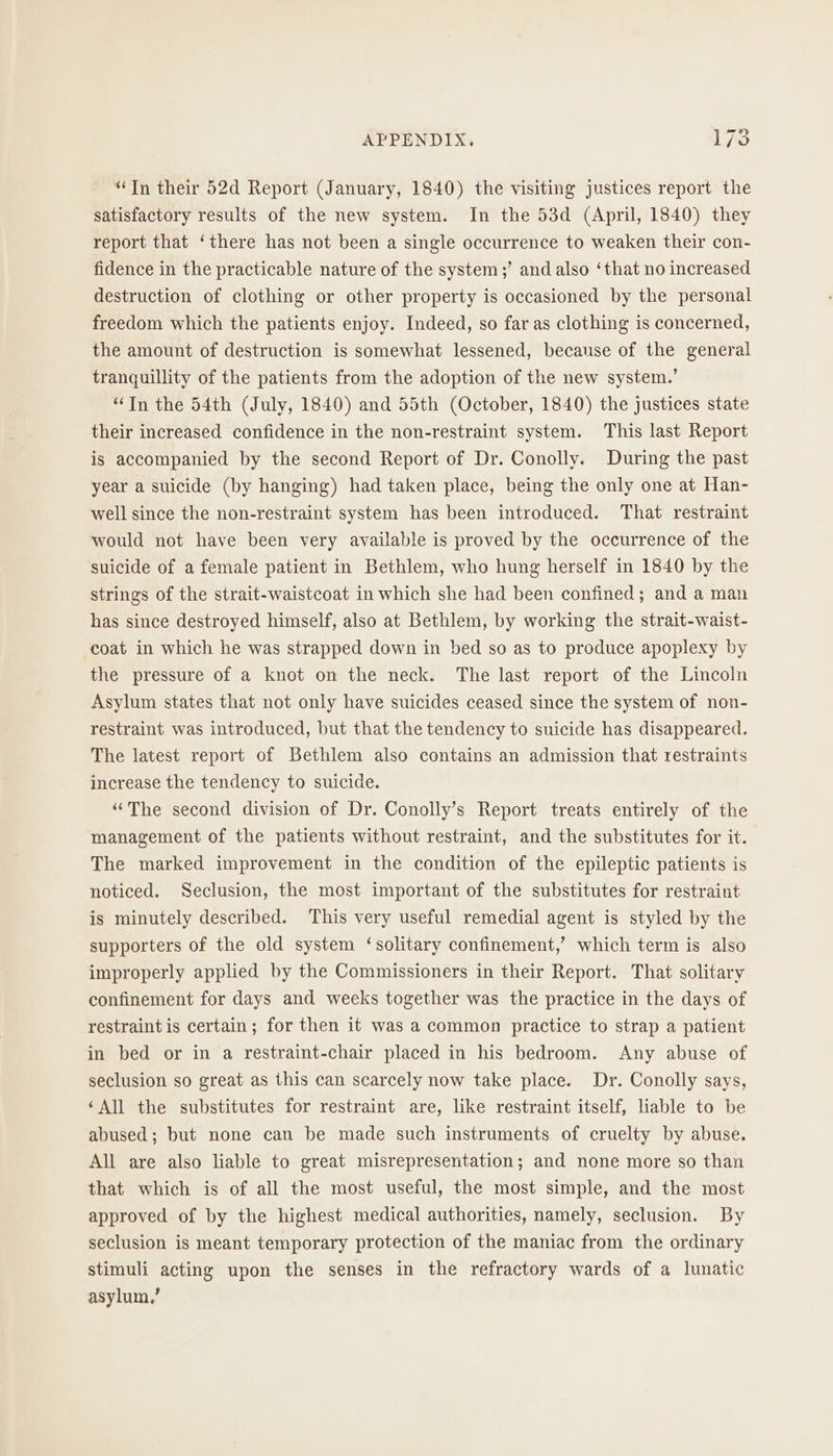 “Tn their 52d Report (January, 1840) the visiting justices report the satisfactory results of the new system. In the 53d (April, 1840) they report that ‘there has not been a single occurrence to weaken their con- fidence in the practicable nature of the system ;’ and also ‘that no increased destruction of clothing or other property is occasioned by the personal freedom which the patients enjoy. Indeed, so far as clothing is concerned, the amount of destruction is somewhat lessened, because of the general tranquillity of the patients from the adoption of the new system.’ “Tn the 54th (July, 1840) and 55th (October, 1840) the justices state their increased confidence in the non-restraint system. This last Report is accompanied by the second Report of Dr. Conolly. During the past year a suicide (by hanging) had taken place, being the only one at Han- well since the non-restraint system has been introduced. That restraint would not have been very available is proved by the occurrence of the suicide of a female patient in Bethlem, who hung herself in 1840 by the strings of the strait-waistcoat in which she had been confined; and a man has since destroyed himself, also at Bethlem, by working the strait-waist- coat in which he was strapped down in bed so as to produce apoplexy by the pressure of a knot on the neck. The last report of the Lincoln Asylum states that not only have suicides ceased since the system of non- restraint was introduced, but that the tendency to suicide has disappeared. The latest report of Bethlem also contains an admission that restraints increase the tendency to suicide. “The second division of Dr. Conolly’s Report treats entirely of the management of the patients without restraint, and the substitutes for it. The marked improvement in the condition of the epileptic patients is noticed. Seclusion, the most important of the substitutes for restraint is minutely described. This very useful remedial agent is styled by the supporters of the old system ‘solitary confinement,’ which term is also improperly applied by the Commissioners in their Report. That solitary confinement for days and weeks together was the practice in the days of restraint is certain; for then it was a common practice to strap a patient in bed or in a restraint-chair placed in his bedroom. Any abuse of seclusion so great as this can scarcely now take place. Dr. Conolly says, ‘All the substitutes for restraint are, like restraint itself, liable to be abused; but none can be made such instruments of cruelty by abuse. All are also liable to great misrepresentation; and none more so than that which is of all the most useful, the most simple, and the most approved of by the highest medical authorities, namely, seclusion. By seclusion is meant temporary protection of the maniac from the ordinary stimuli acting upon the senses in the refractory wards of a lunatic asylum,’