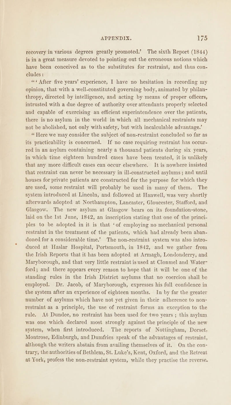 recovery in various degrees greatly promoted.’ The sixth Report (1844) is in a great measure devoted to pointing out the erroneous notions which have been conceived as to the substitutes for restraint, and thus con- cludes : ‘“«¢ After five years’ experience, I have no hesitation in recording my opinion, that with a well-constituted governing body, animated by philan- thropy, directed by intelligence, and acting by means of proper officers, intrusted with a due degree of authority over attendants properly selected and capable of exercising an efficient superintendence over the patients, there is no asylum in the world in which all mechanical restraints may not be abolished, not only with safety, but with incalculable advantage.’ “ Here we may consider the subject of non-restraint concluded so far as its practicability is concerned. If no case requiring restraint has occur- red in an asylum containing nearly a thousand patients during six years, in which time eighteen hundred cases have been treated, it is unlikely that any more difficult cases can occur elsewhere. It is nowhere insisted that restraint can never be necessary in ill-constructed asylums; and until houses for private patients are constructed for the purpose for which they are used, some restraint will probably be used in many of them. The system introduced at Lincoln, and followed at Hanwell, was very shortly afterwards adopted at Northampton, Lancaster, Gloucester, Stafford, and Glasgow. The new asylum at Glasgow bears on its foundation-stone, laid on the Ist June, 1842, an inscription stating that one of the princi- ples to be adopted in it is that ‘of employing no mechanical personal restraint in the treatment of the patients, which had already been aban- doned for a considerable time.’ The non-restraint system was also intro- duced at Haslar Hospital, Portsmouth, in 1842, and we gather from the Irish Reports that it has been adopted at Armagh, Londonderry, and Maryborough, and that very little restraint is used at Clonmel and Water- ford; and there appears every reason to hope that it will be one of the standing rules in the Irish District asylums that no coercion shall be employed. Dr. Jacob, of Maryborough, expresses his full confidence in the system after an experience of eighteen months. In by far the greater number of asylums which have not yet given in their adherence to non- restraint as a principle, the use of restraint forms an exception to the rule. At Dundee, no restraint has been used for two years ; this asylum was one which declared most strongly against the principle of the new system, when first introduced. The reports of Nottingham, Dorset, Montrose, Edinburgh, and Dumfries speak of the advantages of restraint, although the writers abstain from availing themselves of it. On the con- trary, the authorities of Bethlem, St. Luke’s, Kent, Oxford, and the Retreat at York, profess the non-restraint system, while they practise the reverse.