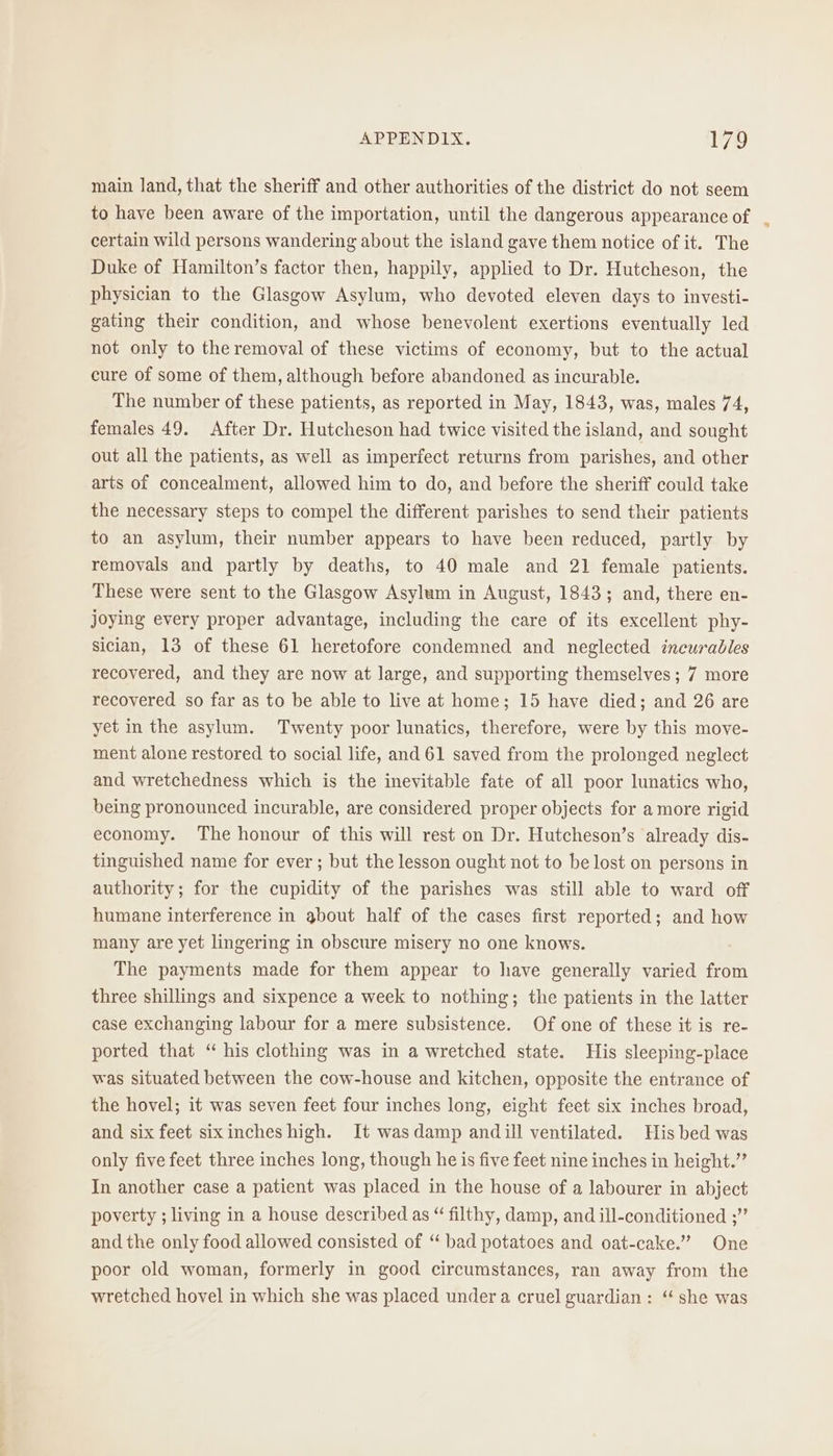 main land, that the sheriff and other authorities of the district do not seem to have been aware of the importation, until the dangerous appearance of certain wild persons wandering about the island gave them notice of it. The Duke of Hamilton’s factor then, happily, applied to Dr. Hutcheson, the physician to the Glasgow Asylum, who devoted eleven days to investi- gating their condition, and whose benevolent exertions eventually led not only to the removal of these victims of economy, but to the actual cure of some of them, although before abandoned as incurable. The number of these patients, as reported in May, 1843, was, males 74, females 49. After Dr. Hutcheson had twice visited the island, and sought out all the patients, as well as imperfect returns from parishes, and other arts of concealment, allowed him to do, and before the sheriff could take the necessary steps to compel the different parishes to send their patients to an asylum, their number appears to have been reduced, partly by removals and partly by deaths, to 40 male and 21 female patients. These were sent to the Glasgow Asylum in August, 1843; and, there en- joying every proper advantage, including the care of its excellent phy- sician, 13 of these 61 heretofore condemned and neglected incurables recovered, and they are now at large, and supporting themselves ; 7 more recovered so far as to be able to live at home; 15 have died; and 26 are yet in the asylum. Twenty poor lunatics, therefore, were by this move- ment alone restored to social life, and 61 saved from the prolonged neglect and wretchedness which is the inevitable fate of all poor lunatics who, being pronounced incurable, are considered proper objects for amore rigid economy. The honour of this will rest on Dr. Hutcheson’s already dis- tinguished name for ever ; but the lesson ought not to be lost on persons in authority; for the cupidity of the parishes was still able to ward off humane interference in about half of the cases first reported; and how many are yet lingering in obscure misery no one knows. The payments made for them appear to have generally varied from three shillings and sixpence a week to nothing; the patients in the latter case exchanging labour for a mere subsistence. Of one of these it is re- ported that “ his clothing was in a wretched state. His sleeping-place was situated between the cow-house and kitchen, opposite the entrance of the hovel; it was seven feet four inches long, eight feet six inches broad, and six feet sixinches high. It wasdamp andill ventilated. His bed was only five feet three inches long, though he is five feet nine inches in height.’ In another case a patient was placed in the house of a labourer in abject poverty ; living in a house described as “ filthy, damp, and ill-conditioned ;”’ and the only food allowed consisted of “ bad potatoes and oat-cake.”’ One poor old woman, formerly in good circumstances, ran away from the wretched hovel in which she was placed under a cruel guardian : “ she was %