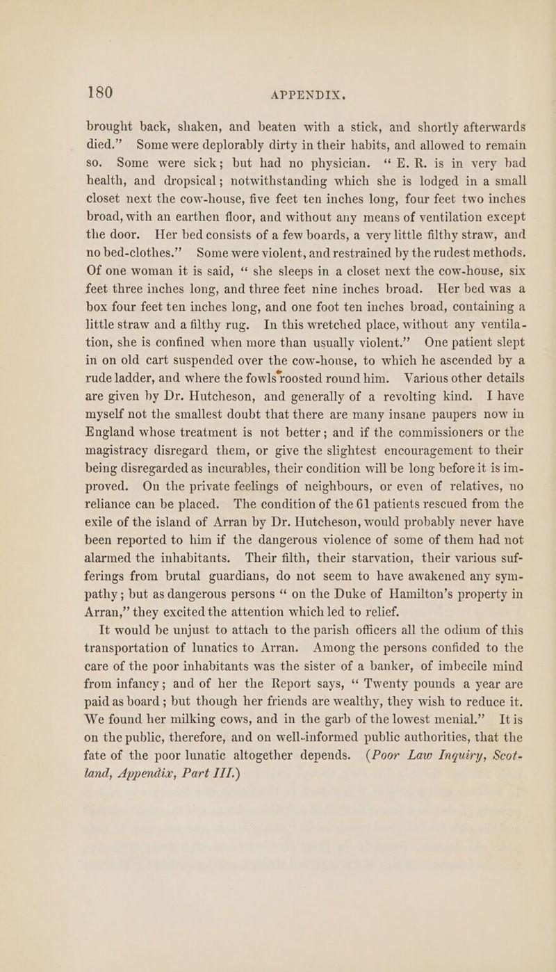 brought back, shaken, and beaten with a stick, and shortly afterwards died.” Some were deplorably dirty in their habits, and allowed to remain so. Some were sick; but had no physician. ‘ E.R. is in very bad health, and dropsical; notwithstanding which she is lodged in a small closet next the cow-house, five feet ten inches long, four feet two inches broad, with an earthen floor, and without any means of ventilation except the door. Her bed consists of a few boards, a very little filthy straw, and no bed-clothes.”” Some were violent, and restrained by the rudest methods. Of one woman it is said, ‘ she sleeps in a closet next the cow-house, six feet three inches long, and three feet nine inches broad. ler bed was a box four feet ten inches long, and one foot ten inches broad, containing a little straw and a filthy rug. In this wretched place, without any ventila- tion, she is confined when more than usually violent.’ One patient slept in on old cart suspended over the cow-house, to which he ascended by a rude ladder, and where the fowls roosted round him. Various other details are given by Dr. Hutcheson, and generally of a revolting kind. I have myself not the smallest doubt that there are many insane paupers now in England whose treatment is not better; and if the commissioners or the magistracy disregard them, or give the slightest encouragement to their being disregarded as incurables, their condition will be long before it is im- proved. On the private feelings of neighbours, or even of relatives, no reliance can be placed. The condition of the 61 patients rescued from the exile of the island of Arran by Dr. Hutcheson, would probably never have been reported to him if the dangerous violence of some of them had not alarmed the inhabitants. Their filth, their starvation, their various suf- ferings from brutal guardians, do not seem to have awakened any sym- pathy ; but as dangerous persons “ on the Duke of Hamilton’s property in Arran,” they excited the attention which led to relief. It would be unjust to attach to the parish officers all the odium of this transportation of lunatics to Arran. Among the persons confided to the care of the poor inhabitants was the sister of a banker, of imbecile mind from infancy; and of her the Report says, ‘‘ Twenty pounds a year are paid as board ; but though her friends are wealthy, they wish to reduce it. We found her milking cows, and in the garb of the lowest menial.” Itis on the public, therefore, and on well-informed public authorities, that the fate of the poor lunatic altogether depends. (Poor Law Inquiry, Scot- land, Appendix, Part III.)