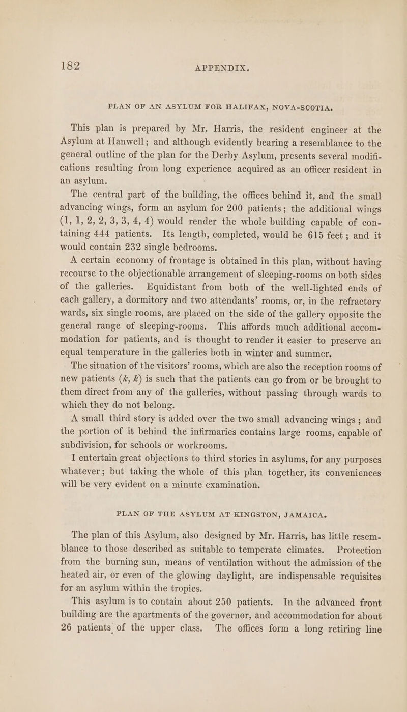 PLAN OF AN ASYLUM FOR HALIFAX, NOVA-SCOTIA. This plan is prepared by Mr. Harris, the resident engineer at the Asylum at Hanwell; and although evidently bearing a resemblance to the general outline of the plan for the Derby Asylum, presents several modifi- cations resulting from long experience acquired as an officer resident in an asylum. The central part of the building, the offices behind it, and the small advancing wings, form an asylum for 200 patients; the additional wings (1, 1, 2, 2, 3, 3, 4, 4) would render the whole building capable of con- taining 444 patients. Its length, completed, would be 615 feet; and it would contain 232 single bedrooms. A certain economy of frontage is obtained in this plan, without having recourse to the objectionable arrangement of sleeping-rooms on both sides of the galleries. Equidistant from both of the well-lighted ends of each gallery, a dormitory and two attendants’ rooms, or, in the refractory wards, six single rooms, are placed on the side of the gallery opposite the general range of sleeping-rooms. This affords much additional accom- modation for patients, and is thought to render it easier to preserve an equal temperature in the galleries both in winter and summer. The situation of the visitors’ rooms, which are also the reception rooms of new patients (4, &amp;) is such that the patients can go from or be brought to them direct from any of the galleries, without passing through wards to which they do not belong. A small third story is added over the two small advancing wings; and the portion of it behind the infirmaries contains large rooms, capable of subdivision, for schools or workrooms. I entertain great objections to third stories in asylums, for any purposes whatever; but taking the whole of this plan together, its conveniences will be very evident on a minute examination. PLAN OF THE ASYLUM AT KINGSTON, JAMAICA. The plan of this Asylum, also designed by Mr. Harris, has little resem- blance to those described as suitable to temperate climates. Protection from the burning sun, meaus of ventilation without the admission of the heated air, or even of the glowing daylight, are indispensable requisites for an asylum within the tropics. This asylum is to contain about 250 patients. In the advanced front building are the apartments of the governor, and accommodation for about 26 patients of the upper class. The offices form a long retiring line