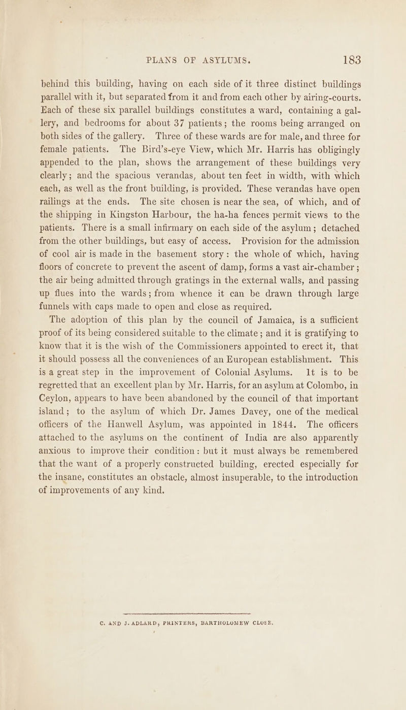 behind this building, having on each side of it three distinct buildings parallel with it, but separated from it and from each other by airing-courts. Each of these six parallel buildings constitutes a ward, containing a gal- lery, and bedrooms for about 37 patients; the rooms being arranged on both sides of the gallery. Three of these wards are for male, and three for female patients. The Bird’s-eye View, which Mr. Harris has obligingly appended to the plan, shows the arrangement of these buildings very clearly; and the spacious verandas, about ten feet in width, with which each, as well as the front building, is provided. These verandas have open railings at the ends. The site chosen is near the sea, of which, and of the shipping in Kingston Harbour, the ha-ha fences permit views to the patients. There is a small infirmary on each side of the asylum; detached from the other buildings, but easy of access. Provision for the admission of cool air is made in the basement story: the whole of which, having floors of concrete to prevent the ascent of damp, forms a vast air-chamber ; the air being admitted through gratings in the external walls, and passing up flues into the wards; from whence it can be drawn through large funnels with caps made to open and close as required. The adoption of this plan by the council of Jamaica, is a sufficient proof of its being considered suitable to the climate ; and it is gratifying to know that it is the wish of the Commissioners appointed to erect it, that it should possess all the conveniences of an European establishment. This is a great step in the improvement of Colonial Asylums. 1t is to be regretted that an excellent plan by Mr. Harris, for an asylum at Colombo, in Ceylon, appears to have been abandoned by the council of that important island; to the asylum of which Dr. James Davey, one of the medical officers of the Hanwell Asylum, was appointed in 1844. The officers attached to the asylums on the continent of India are also apparently anxious to improve their condition: but it must always be remembered that the want of a properly constructed building, erected especially for the insane, constitutes an obstacle, almost insuperable, to the introduction of improvements of any kind. C. AND J. ADLARD, PRINTERS, BARTHOLUMEW CLUSE,