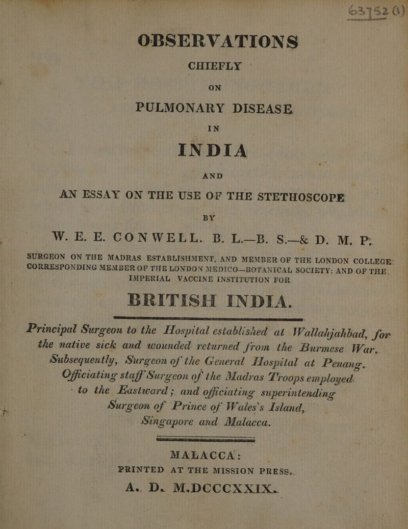 a) AJ ee OBSERVATIONS CHIEFLY | PULMONARY DISEASE IN INDIA AND | AN ESSAY ON THE USE OF THE STETHOSCOPE BY W. E. E. CONWELL. B. LB. S.—& D. M. P; SURGEON ON THE MADRAS ESTABLISHMENT, AND MEMBER OF THE LONDON COLLEGE: CORRESPONDING MEMBER OF THE LONDON MEDICO—BOTANICAL SOCIETY: AND .OF THE. IMPERIAL VACCINE INSTITUTION FOR. BRITISH INDIA. Principal Surgeon to the Hospital established at Wallahjahbad, for the native sick and wounded returned from the Burmese W, ar. Subsequently, Surgeon of the General Hospital at Penang. Officiating staff Surgeon of the Madras Loops employed: to the Eastward ; and officiating superintending Surgeon of Prince of Wales's Island, Singapore and Malacca. MALACCA: PRINTED AT THE MISSION PRESS.. A. D. M.DCCCXXIX..