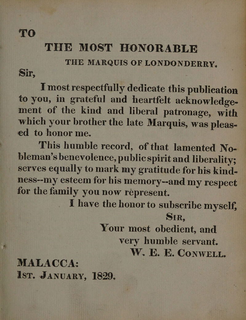 TO — ! THE MOST HONORABLE THE MARQUIS OF LONDONDERRY. I most respectfully dedicate this publication ment of the kind and liberal patronage, with bleman’s benevolence, public spirit and liberality; _ serves equally to mark my gratitude for his kind- ness--my esteem for his memory--and my respect for the family you now répresent. i have the honor to subscribe myself, SiR, Your most obedient, and very humble servant. W.. E. E. CoNWELL. MALACCA: ist. JANUARY, 1829, :