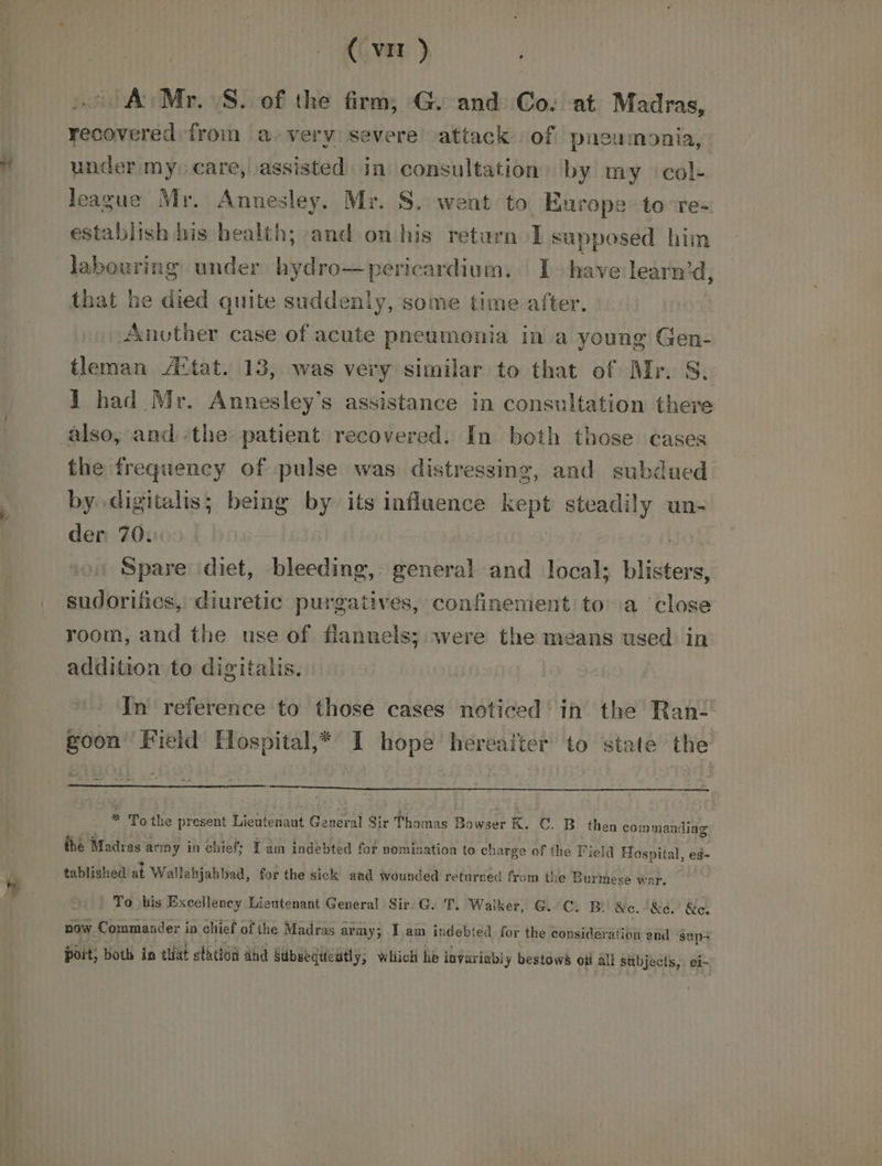 Z A Mr. S. of the firm, G. and Co. at Madras, recovered froin a very severe attack of pneumonia, under my care, assisted in consultation by my col- league Mr. Annesley. Mr. S. went to Europe to°re-~ establish his health; and on his return I sapposed him labouring under hydro—pericardium. I have learn’d, that he died quite suddenly, some time after. Another case of acute pneumonia in a young Gen- tleman ‘tat. 13, was very similar to that of Mr. S. 1 had Mr. Annesley’s assistance in consultation there also, and ‘the patient recovered. In both those cases the frequency of pulse was distressing, and subdued by digitalis; being by its influence kept steadily un- der 70. Spare diet, bleeding, general and local; blisters, room, and the use of flannels; were the means used in addition to digitalis. In reference to those cases noticed in the Ran goon Field Hospital,* I hope hereaiter to state the * To the present Lieutenant General Sir Thomas B Bowser K. C. B then com: mandi the Madras army in chiefs Tam indebted fot nomination to ch arge of the Field Hospital, eg- tablished at Wall abjabbad, for the sick and wounded returred from the Burmese war. | To his Excellency Lieutenant General Sir G. T. Walker, G.C. B &amp;c. -&amp;e. &amp;e, now Commander in chief of the Madras army; I am indebt ed for the consideration and sup poit; both in tlt ethetoi and Sdbsequicutly; Which he iavariabl y bestows oii all sabjects, ei-