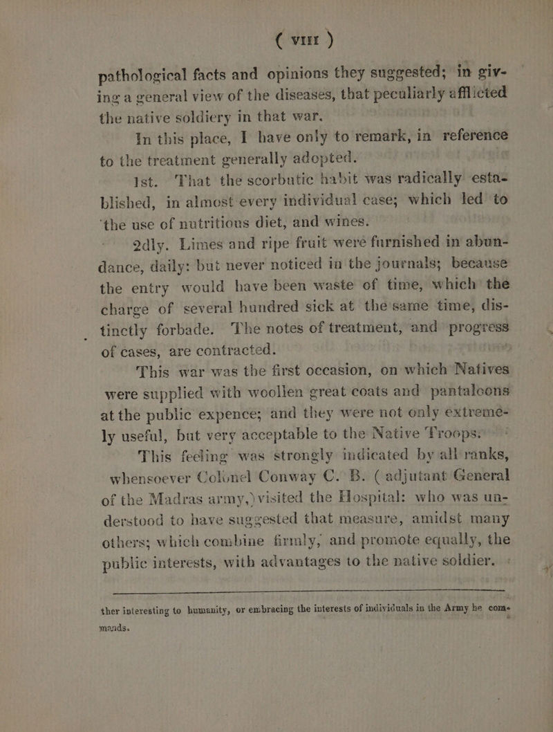 ( vur ) pathological facts and opinions they suggested; in giv- ing a general view of the diseases, that peculiarly afflicted the native soldiery in that war. , In this place, I have only to remark, in reference to the treatment generally adopted. | ist. That the scorbatic habit was radically esta- blished, in almost every individual case; which led to ‘the use of nutritious diet, and wines. 2dly. Limes and ripe fruit were furnished in abun- dance, daily: but never noticed im the journals; because the entry would have been waste of time, which’ the charge of several hundred sick at the same time, dis- tinctly forbade. The notes of treatment, and progress of cases, are contracted. / This war was the first occasion, on which Natives were supplied with woollen great coats and pantalcons at the public expence; and they were not only extreme- ly useful, but very acceptable to the Native ‘Troops. This feeling was strongly indicated by all ranks, whensoever Colonel Conway C. B. ( adjutant General of the Madras army,)visited the Hospital: who was un- derstood to have suggested that measure, amidst many others; which combine firmly, and promote equally, the public interests, with advantages to the native soldier. SEALE Aarne Beata adapts dy hates ther interesting to humanity, or embracing the interests of individuals in the Army he come mands.