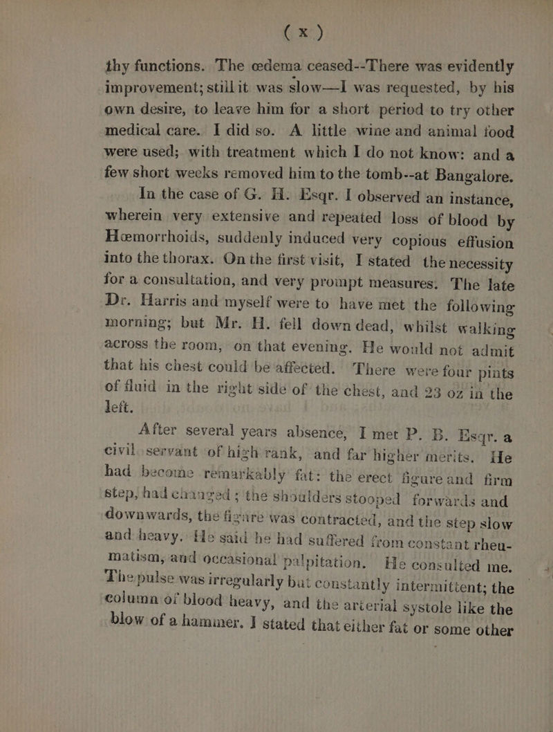 thy functions. The oedema ceased--There was evidently Improvement; stillit was slow—I1 was requested, by his own desire, to leave him for a short peried to try other seiudiel care. I did so. A little wine and animal food were used; with treatment which I do not know: anda few short weeks removed him to the tomb--at Bangalore. In the case of G. H. Esqr. I observed an instance, wherein very extensive and repeated loss of blood by Hemorrhoids, suddenly induced very copious. effusion into the thorax. On the first visit, I stated the necessity for a consultation, and very prompt measures. The late Dr. Harris and myself were to have met the following morning; but Mr. H. fell down dead, whilst walking across the room, on that evening. He would not admit that his chest could be affected. There were four plats of fluid in the rieht side of the Chest, and 23 oz in the left. After several years absence, I met P. B. Esqr. a civil servant ‘of high rank, and far higher merits. He had become remarkably fat: the erect figureand firm step, had chanced * the shoulders Stooped forwards and downwards, the fivnre was contracted, and the step slow and heavy, He said he had suffered from constant rheu- matism, and occasional palpitation. He consulted me. The pulse was irregularly but constantly intermittent; the column of blood heavy, and the arierial systole like the blow of a hammer. J stated that either fat or some other