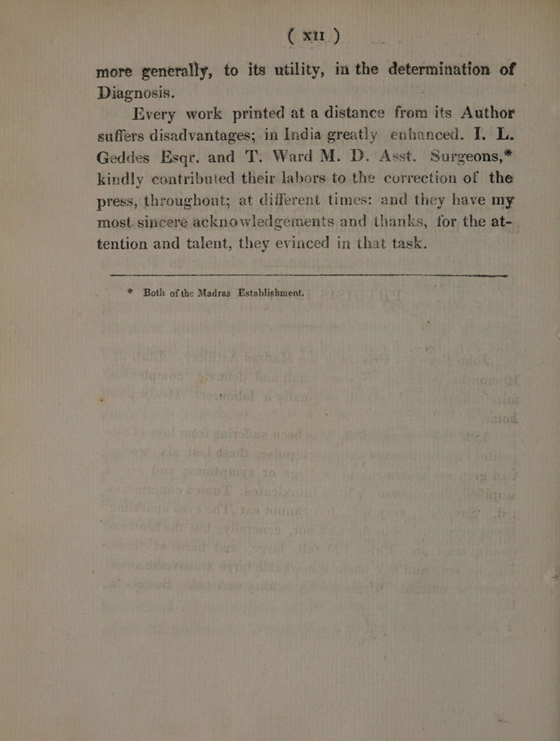 ( xu). more generally, to its utility, im the ‘determination of Diagnosis. Every work printed at a distance from its Author suffers disadvantages; in India greatly enhanced. [. L. Geddes Esqr. and T. Ward M. D. Asst. Surgeons,* kindly contributed their labors to the correction of the press, throughout; at different times: and they have my most. sincere acknowledgements and thanks, for the at- tention and talent, they evinced in that task. | * Both of the Madras Establishment.