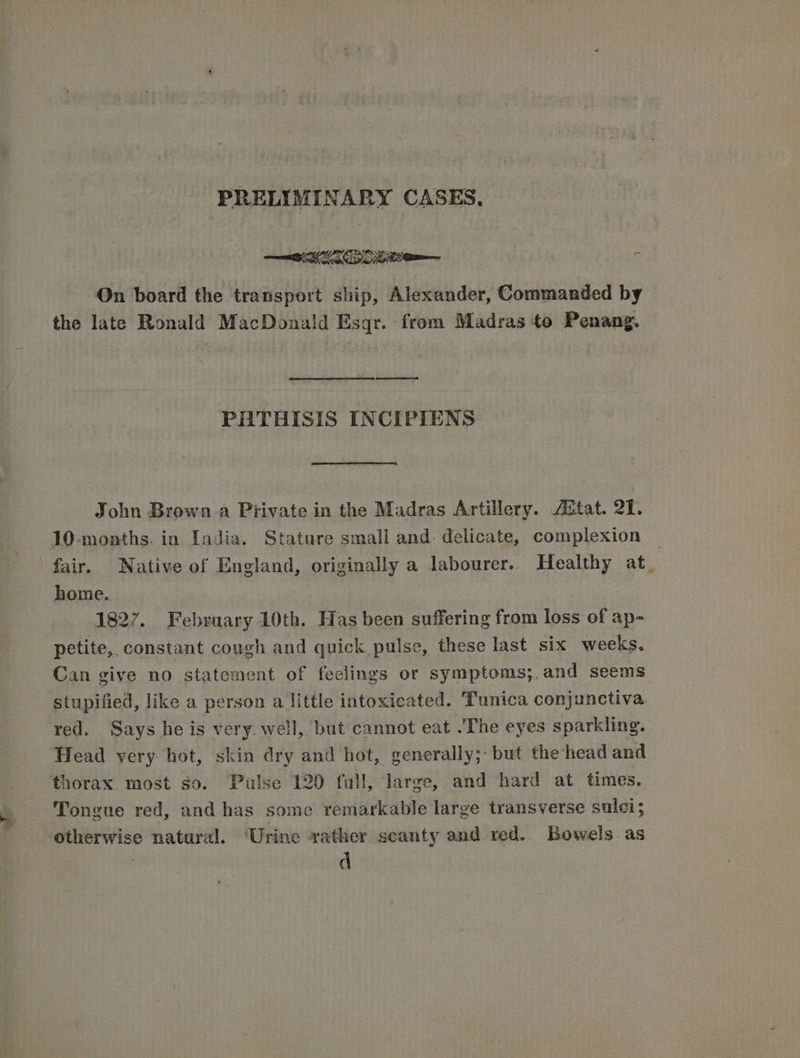 PRELIMINARY CASES, On board the transport ship, Alexander, Commanded by the late Ronald MacDonald Esqr. from Madras to Penang. ataaataameeenmm PHTHISIS INCIPIENS John Brown a Private in the Madras Artillery. stat. 21. 10-months. in India. Stature small and delicate, complexion © fair. Native of England, originally a labourer.. Healthy at. home. 1827. February 10th. Has been suffering from loss of ap- petite, constant cough and quick pulse, these last six weeks. Can give no statement of feelings or symptoms;,and seems stupified, like a person a little intoxicated. Tunica conjunctiva. red. Says he is very. well, but cannot eat .The eyes sparkling. Head very hot, skin dry and hot, generally; but the head and thorax most so. ‘Pulse 120 fall, large, and hard at times. Tongue red, and has some remarkable large transverse sulci; otherwise natural. ‘Urine rather scanty and red. Bowels as d