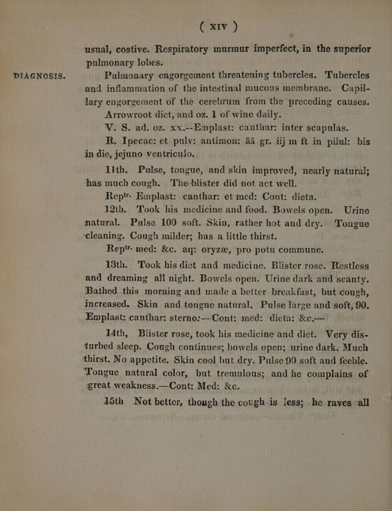 DIAGNOSIS. usual, costive. Respiratory murmur imperfect, in the superior pulmonary lobes. Palmonary engorgement threatening tubercles. Tubercles and inflammation of the intestinal mucous membrane. Capil- lary engorgement of the cerebrum from the preceding causes. Arrowroot diet, and oz. 1 of wine daily. V. S. ad. oz. xx.--Emplast: canthar: inter scapulas. R. Ipecac: et pulv: antimon: 44 gr. iij m ft in pilul: bis in die, jejuno ventriculo. 1ith. Pulse, tongue, and skin improved, nearly natural; has much cough. The-blister did not act well. Rept Emplast: canthar: et med: Cont: dieta. 32th. ‘Took his medicine and food. Bowels open. Urine natural. Pulse 100 soft. Skin, rather hot and dry. Tongue ‘cleaning. Cough milder; has a little thirst. Rep' med: &c. aq: oryze, pro potu commune. 13th. Took his diet and medicine. Blister rose. Restless and dreaming all night. Bowels open. Urine dark and scanty. Bathed this morning and made a better breakfast, but cough, increased. Skin and tongue natural. Pulse large and soft, 90. Emplast: canthar: sterno:—Cont: med: dicta: &c— Mth, Blister rose, took his medicine and diet. Very dis- turbed sleep. Cough continues; bowels open; urine dark. Much thirst. No appetite. Skin cool but dry. Pulse 90 soft and feeble. ‘Tongue natural color, but tremulous; and he complains of great weakness.—Cont: Med: &c. 15th Not better, though the cough is less; he raves all